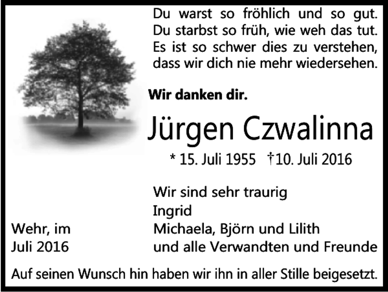 <p>Du warst so fröhlich und so gut.<br />Du starbst so früh, wie weh das tut.<br />Es ist so schwer dies zu verstehen,<br />dass wir dich nie mehr wiedersehen.<br />Wir danken dir.</p><p>Jürgen Czwalinna<br />* 15. Juli 1955</p><p>Wehr, im<br />Juli 2016</p><p>10. Juli 2016</p><p>Wir sind sehr traurig<br />Ingrid<br />Michaela, Björn und Lilith<br />und alle Verwandten und Freunde</p><p>Auf seinen Wunsch hin haben wir ihn in aller Stille beigesetzt.</p>