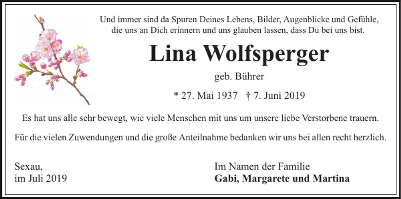 <p>Und immer sind da Spuren Deines Lebens, Bilder, Augenblicke und Gefühle,<br />die uns an Dich erinnern und uns glauben lassen, dass Du bei uns bist.</p><p>Lina Wolfsperger<br />geb. Bührer<br />* 27. Mai 1937 † 7. Juni 2019<br />Es hat uns alle sehr bewegt, wie viele Menschen mit uns um unsere liebe Verstorbene trauern.<br />Für die vielen Zuwendungen und die große Anteilnahme bedanken wir uns bei allen recht herzlich.</p><p>Sexau,<br />im Juli 2019</p><p>Im Namen der Familie<br />Gabi, Margarete und Martina</p>