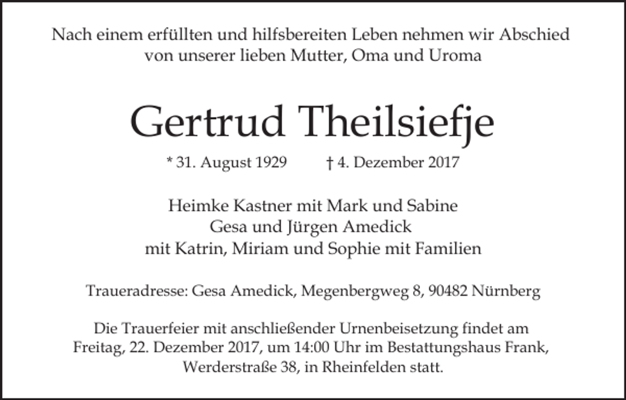 <p>erfüllten<br />hilfsbereiten<br />NNach<br />a c h eieinem<br />n e m erf<br />üllt e n uund<br />n d hilf<br />s b er eit e n Leben<br />L e b e n nehmen<br />n e h m e n wir<br />wir Abschied<br />A b s c hi e d<br />von<br />v o n unserer<br />u n s er er lilieben<br />e b e n Mutter,<br />M u tt er, Oma<br />O m a und<br />u n d Uroma<br />Ur o m a</p><p>GGertrud<br />ertr u d TTheilsiefje<br />h eil si efj e<br />* 31.<br />3 1. August<br />A u g u st</p><p>†† 4.<br />4. Dezember<br />D e z e m b er 22</p><p>H ei m k e KKastner<br />a st n er mit<br />mit Mark<br />M ar k und<br />u n d Sabine<br />S a bi n e<br />Heimke<br />Gesa<br />G e s a uund<br />n d J Jürgen<br />ür g e n Amedick<br />A me d ic k<br />mit<br />mit KKatrin,<br />atri n, Miriam<br />Miri a m uund<br />n d Sophie<br />S o p hi e mit<br />mit Familien<br />F a mili e n<br />Traueradresse:<br />Tr<br />a u er a dr e s s e: Gesa<br />G e s a Amedick,<br />A m e di c k, Megenbergweg<br />M e g e n b er g w e g 8,<br />8, 990482<br />0 4 8 2 Nürnberg<br />N ür n b er g<br />Die<br />Di<br />e Tr<br />Trauerfeier<br />a u erf ei er mit<br />mit aanschließender<br />n s c hli e ß e n d er Urnenbeisetzung<br />Ur n e n b ei s et z u n g fifindet<br />n d et am<br />a m<br />Fr<br />eit a g, 222.<br />2. Dezember<br />D e z e m b er 22017,<br />0 1 7, um<br />u m 114:00<br />4: Uhr<br />U hr iim<br />m Bestattungshaus<br />B e st att u n g s h a u s Frank,<br />Fr a n k,<br />Freitag,<br />Werderstraße<br />38,i ninR Rheinfelden<br />statt.<br />W er d er str a ß e 3 8,<br />h ei nf el d e n st<br />att.</p>