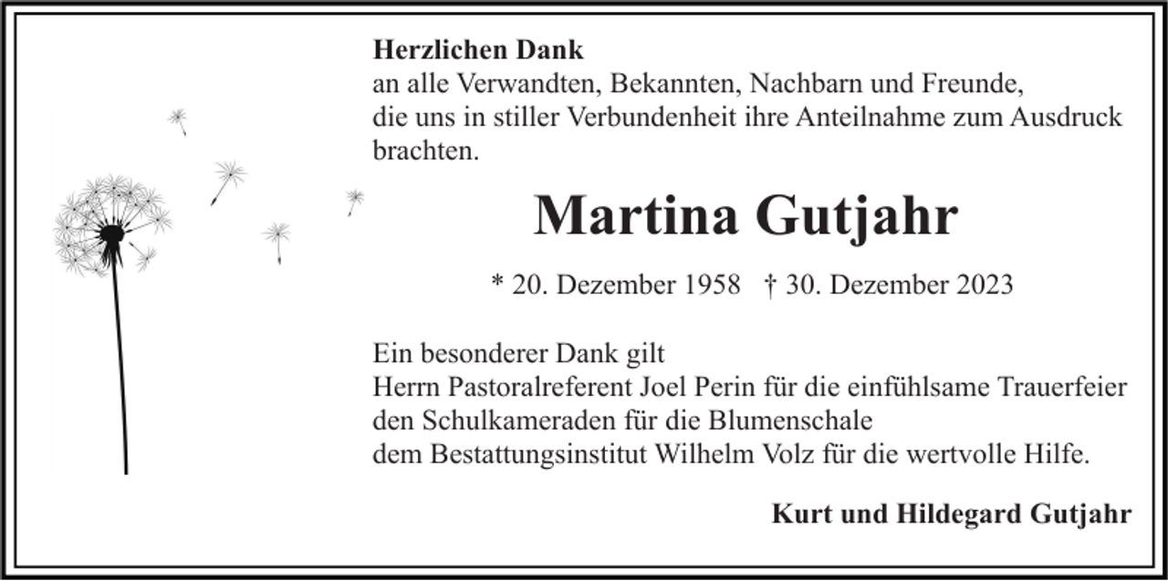 <p>Herzlichen Dank<br />an alle Verwandten, Bekannten, Nachbarn und Freunde,<br />die uns in stiller Verbundenheit ihre Anteilnahme zum Ausdruck<br />brachten.</p><p>Martina Gutjahr<br />* 20. Dezember 1958 † 30. Dezember 2023<br />Ein besonderer Dank gilt<br />Herrn Pastoralreferent Joel Perin für die einfühlsame Trauerfeier<br />den Schulkameraden für die Blumenschale<br />dem Bestattungsinstitut Wilhelm Volz für die wertvolle Hilfe.<br />Kurt und Hildegard Gutjahr</p>