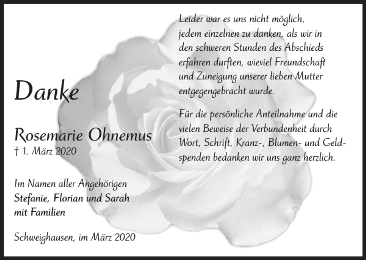 <p>Danke<br />Rosemarie Ohnemus<br />† 1. März 2020</p><p>Im Namen aller Angehörigen<br />Stefanie, Florian und Sarah<br />mit Familien<br />Schweighausen, im März 2020</p><p>Leider war es uns nicht möglich,<br />jedem einzelnen zu danken, als wir in<br />den schweren Stunden des Abschieds<br />erfahren durften, wieviel Freundschaft<br />und Zuneigung unserer lieben Mutter<br />entgegengebracht wurde.<br />Für die persönliche Anteilnahme und die<br />vielen Beweise der Verbundenheit durch<br />Wort, Schrift, Kranz-, Blumen- und Geldspenden bedanken wir uns ganz herzlich.</p>