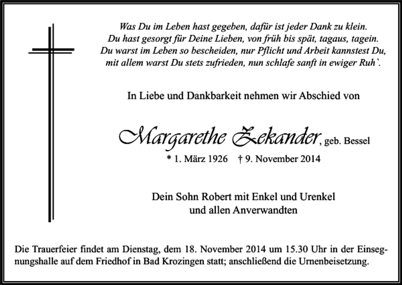 <p>Was Du im Leben hast gegeben, dafür ist jeder Dank zu klein.<br />Du hast gesorgt für Deine Lieben, von früh bis spät, tagaus, tagein.<br />Du warst im Leben so bescheiden, nur Pflicht und Arbeit kannstest Du,<br />mit allem warst Du stets zufrieden, nun schlafe sanft in ewiger Ruh`.</p><p>In Liebe und Dankbarkeit nehmen wir Abschied von</p><p>Margarethe Zekander<br />* 1. März 1926</p><p>, geb. Bessel</p><p>† 9. November 2014</p><p>Dein Sohn Robert mit Enkel und Urenkel<br />und allen Anverwandten<br />Die Trauerfeier findet am Dienstag, dem 18. November 2014 um 15.30 Uhr in der Einsegnungshalle auf dem Friedhof in Bad Krozingen statt; anschließend die Urnenbeisetzung.</p>