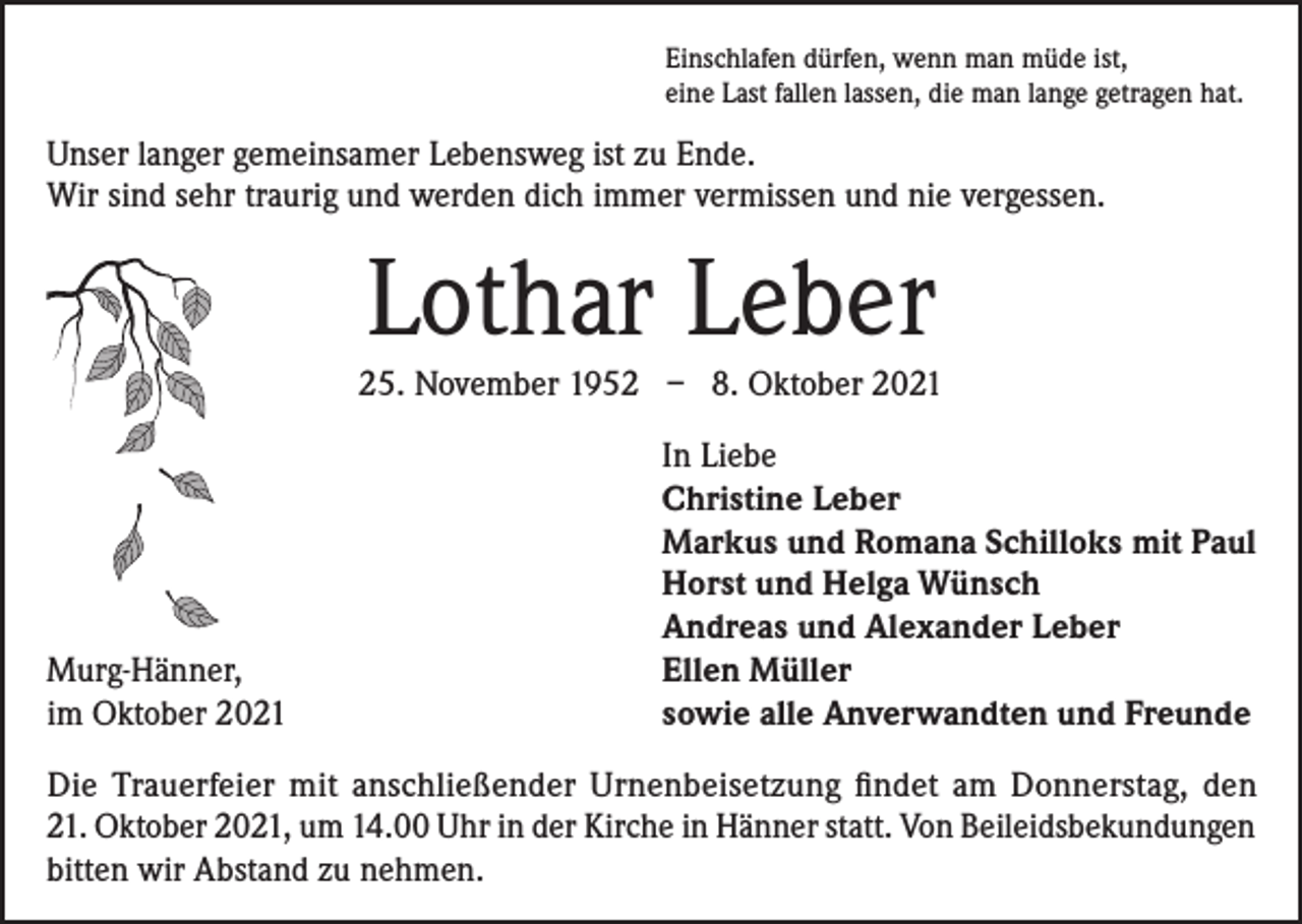 <p>Einschlafen dürfen, wenn man müde ist,<br />eine Last fallen lassen, die man lange getragen hat.</p><p>Unser langer gemeinsamer Lebensweg ist zu Ende.<br />Wir sind sehr traurig und werden dich immer vermissen und nie vergessen.</p><p>Lothar Leber<br />25. November 1952 – 8. Oktober 2021</p><p>Murg-Hänner,<br />im Oktober 2021</p><p>In Liebe<br />Christine Leber<br />Markus und Romana Schilloks mit Paul<br />Horst und Helga Wünsch<br />Andreas und Alexander Leber<br />Ellen Müller<br />sowie alle Anverwandten und Freunde</p><p>Die Trauerfeier mit anschließender Urnenbeisetzung findet am Donnerstag, den<br />21. Oktober 2021, um 14.00 Uhr in der Kirche in Hänner statt. Von Beileidsbekundungen<br />bitten wir Abstand zu nehmen.</p>