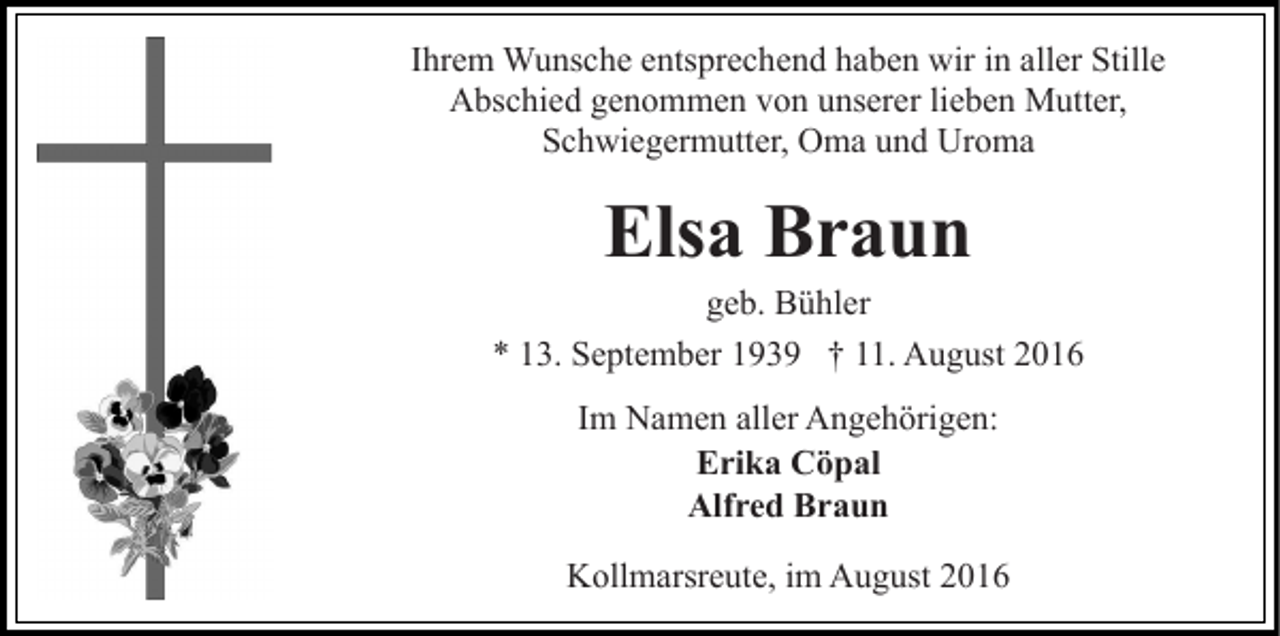 <p>Ihrem Wunsche entsprechend haben wir in aller Stille<br />Abschied genommen von unserer lieben Mutter,<br />Schwiegermutter, Oma und Uroma</p><p>Elsa Braun<br />geb. Bühler<br />* 13. September 1939 † 11. August 2016<br />Im Namen aller Angehörigen:<br />Erika Cöpal<br />Alfred Braun<br />Kollmarsreute, im August 2016</p>
