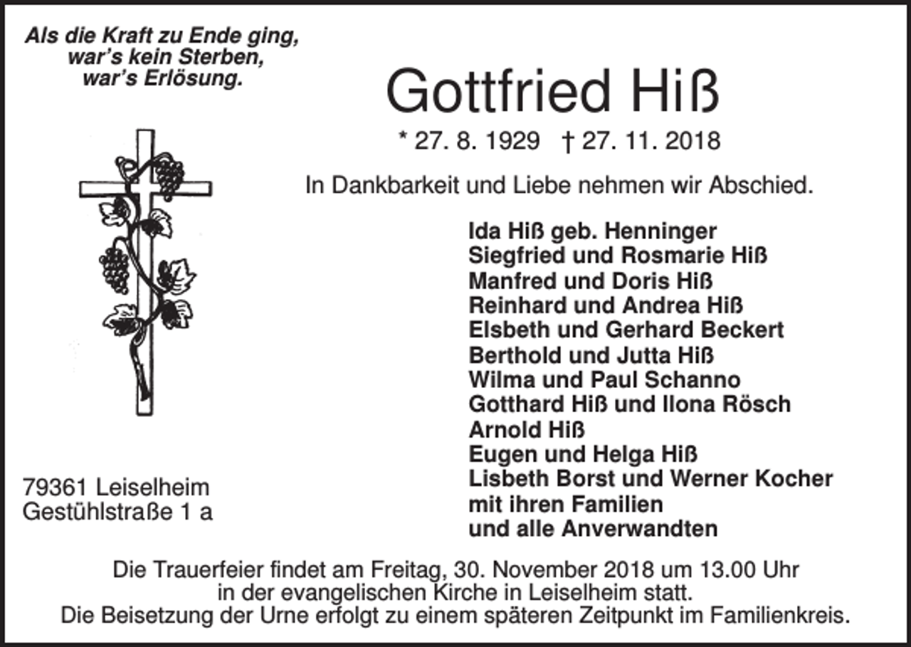 <p>Als die Kraft zu Ende ging,<br />war’s kein Sterben,<br />war’s Erlösung.</p><p>Gottfried Hiß<br />* 27. 8. 1929 † 27. 11. 2018<br />In Dankbarkeit und Liebe nehmen wir Abschied.</p><p>79361 Leiselheim<br />Gestühlstraße 1 a</p><p>Ida Hiß geb. Henninger<br />Siegfried und Rosmarie Hiß<br />Manfred und Doris Hiß<br />Reinhard und Andrea Hiß<br />Elsbeth und Gerhard Beckert<br />Berthold und Jutta Hiß<br />Wilma und Paul Schanno<br />Gotthard Hiß und Ilona Rösch<br />Arnold Hiß<br />Eugen und Helga Hiß<br />Lisbeth Borst und Werner Kocher<br />mit ihren Familien<br />und alle Anverwandten</p><p>Die Trauerfeier findet am Freitag, 30. November 2018 um 13.00 Uhr<br />in der evangelischen Kirche in Leiselheim statt.<br />Die Beisetzung der Urne erfolgt zu einem späteren Zeitpunkt im Familienkreis.</p>