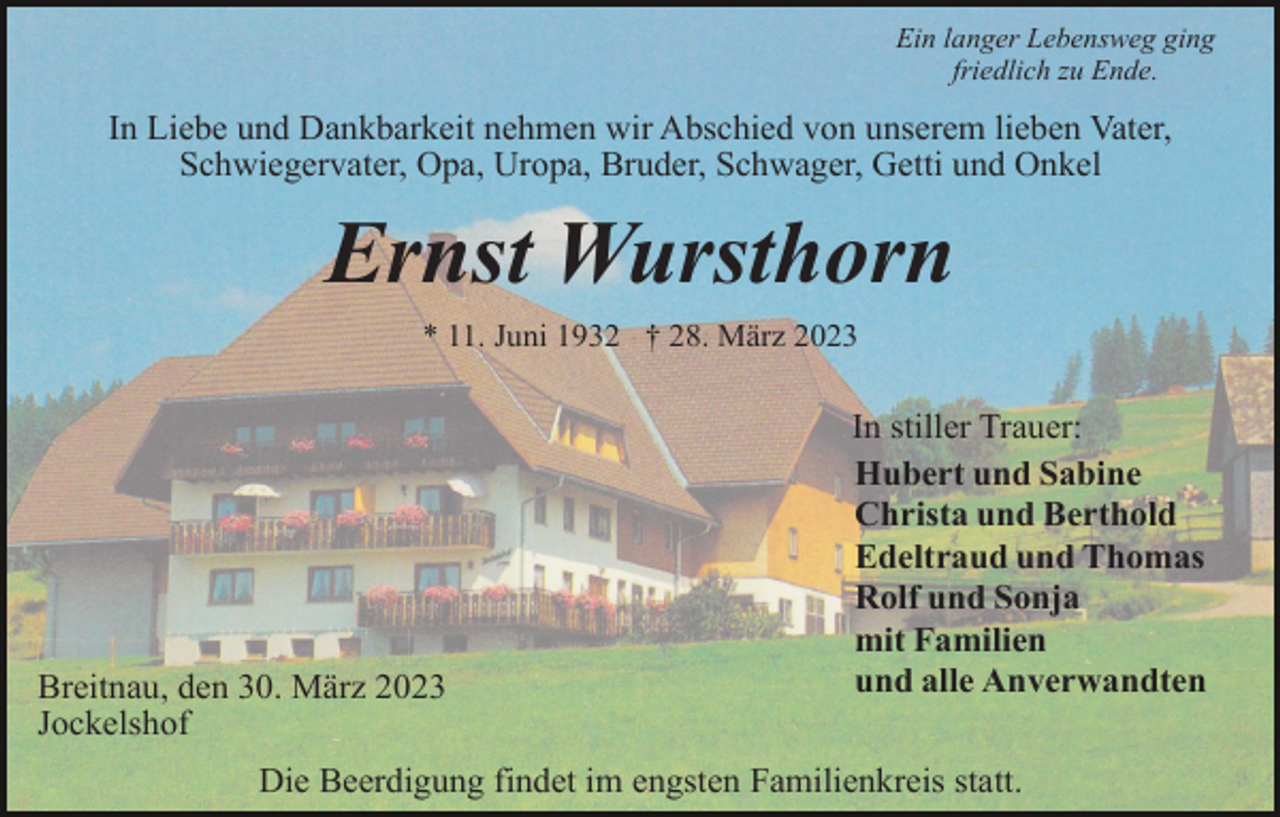 <p>Ein langer Lebensweg ging<br />friedlich zu Ende.</p><p>In Liebe und Dankbarkeit nehmen wir Abschied von unserem lieben Vater,<br />Schwiegervater, Opa, Uropa, Bruder, Schwager, Getti und Onkel</p><p>Ernst Wursthorn<br />* 11. Juni 1932 † 28. März 2023</p><p>Breitnau, den 30. März 2023<br />Jockelshof</p><p>In stiller Trauer:<br />Hubert und Sabine<br />Christa und Berthold<br />Edeltraud und Thomas<br />Rolf und Sonja<br />mit Familien<br />und alle Anverwandten</p><p>Die Beerdigung findet im engsten Familienkreis statt.</p>