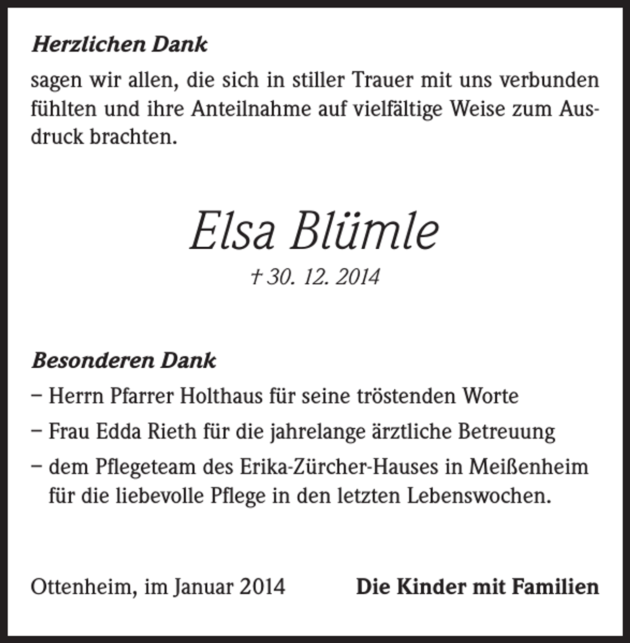<p>Herzlichen Dank<br />sagen wir allen, die sich in stiller Trauer mit uns verbunden<br />fühlten und ihre Anteilnahme auf vielfältige Weise zum Ausdruck brachten.</p><p>Elsa Blümle<br />† 30. 12. 2014</p><p>Besonderen Dank<br />– Herrn Pfarrer Holthaus für seine tröstenden Worte<br />– Frau Edda Rieth für die jahrelange ärztliche Betreuung<br />– dem Pflegeteam des Erika-Zürcher-Hauses in Meißenheim<br />für die liebevolle Pflege in den letzten Lebenswochen.</p><p>Ottenheim, im Januar 2014</p><p>Die Kinder mit Familien</p>