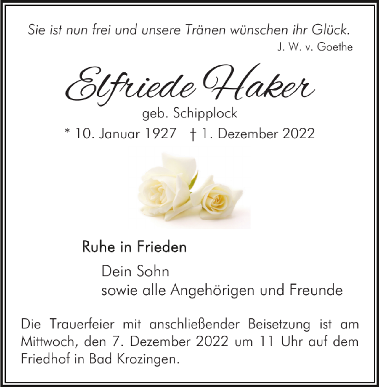<p>Sie ist nun frei und unsere Tränen wünschen ihr Glück.<br />J. W. v. Goethe</p><p>Elfriede Haker</p><p>geb. Schipplock<br />* 10. Januar 1927 † 1. Dezember 2022</p><p>Dein Sohn<br />sowie alle Angehörigen und Freunde<br />Die Trauerfeier mit anschließender Beisetzung ist am<br />Mittwoch, den 7. Dezember 2022 um 11 Uhr auf dem<br />Friedhof in Bad Krozingen.</p>