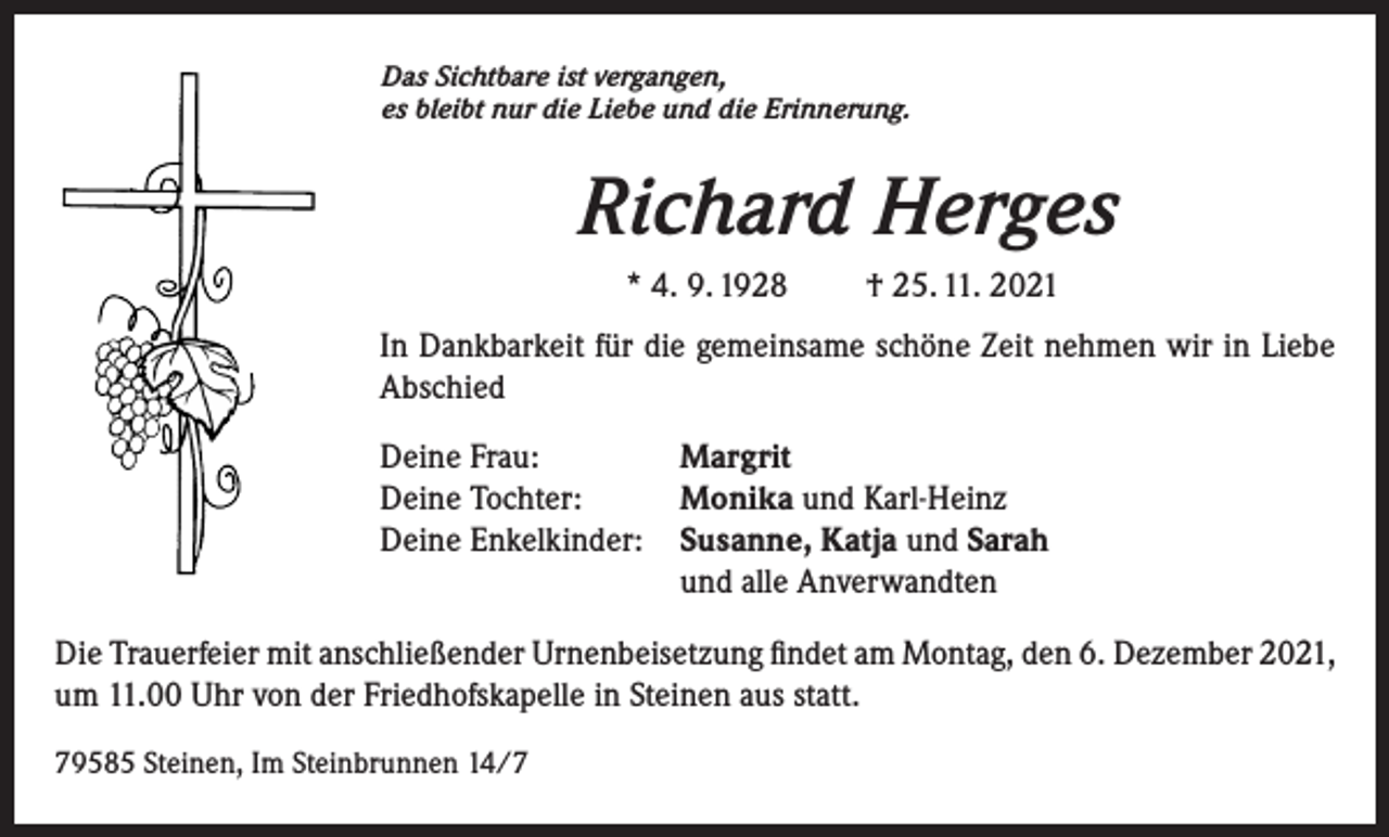 <p>Das Sichtbare ist vergangen,<br />es bleibt nur die Liebe und die Erinnerung.</p><p>Richard Herges<br />* 4. 9. 1928</p><p>† 25. 11. 2021</p><p>In Dankbarkeit für die gemeinsame schöne Zeit nehmen wir in Liebe<br />Abschied<br />Deine Frau:<br />Margrit<br />Deine Tochter:<br />Monika und Karl-Heinz<br />Deine Enkelkinder: Susanne, Katja und Sarah<br />und alle Anverwandten<br />Die Trauerfeier mit anschließender Urnenbeisetzung findet am Montag, den 6. Dezember 2021,<br />um 11.00 Uhr von der Friedhofskapelle in Steinen aus statt.<br />79585 Steinen, Im Steinbrunnen 14/7</p>