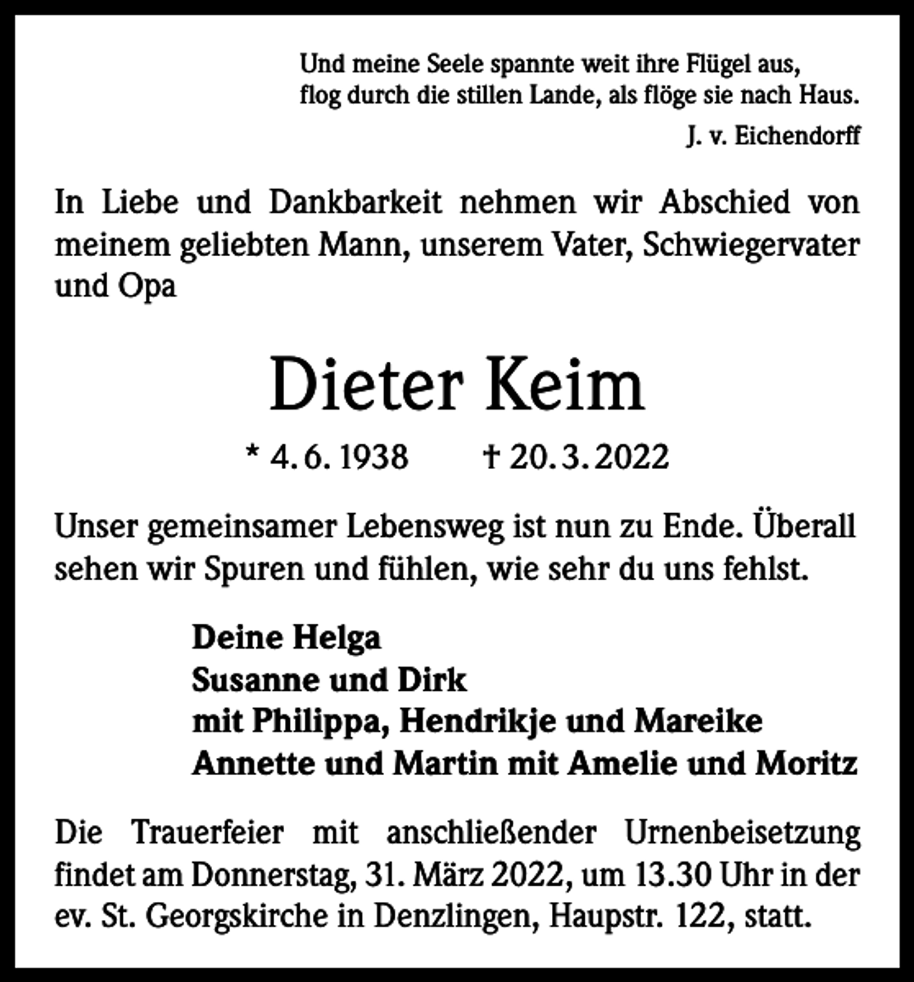 <p>Und meine Seele spannte weit ihre Flügel aus,<br />flog durch die stillen Lande, als flöge sie nach Haus.<br />J. v. Eichendorff</p><p>In Liebe und Dankbarkeit nehmen wir Abschied von<br />meinem geliebten Mann, unserem Vater, Schwiegervater<br />und Opa</p><p>Dieter Keim<br />* 4. 6. 1938 † 20. 3. 2022<br />Unser gemeinsamer Lebensweg ist nun zu Ende. Überall<br />sehen wir Spuren und fühlen, wie sehr du uns fehlst.<br />Deine Helga<br />Susanne und Dirk<br />mit Philippa, Hendrikje und Mareike<br />Annette und Martin mit Amelie und Moritz<br />Die Trauerfeier mit anschließender Urnenbeisetzung<br />findet am Donnerstag, 31. März 2022, um 13.30 Uhr in der<br />ev. St. Georgskirche in Denzlingen, Haupstr. 122, statt.</p>