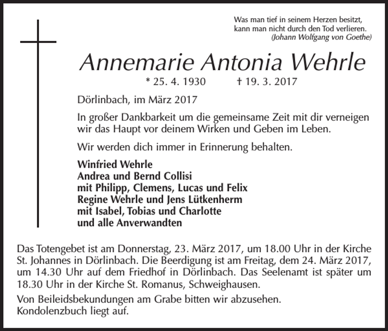 <p>Was man tief in seinem Herzen besitzt,<br />kann man nicht durch den Tod verlieren.</p><p>(Johann Wolfgang von Goethe)</p><p>Annemarie Antonia Wehrle<br />* 25. 4. 1930 † 19. 3. 2017</p><p>Dörlinbach, im März 2017<br />In großer Dankbarkeit um die gemeinsame Zeit mit dir verneigen<br />wir das Haupt vor deinem Wirken und Geben im Leben.<br />Wir werden dich immer in Erinnerung behalten.<br />Winfried Wehrle<br />Andrea und Bernd Collisi<br />mit Philipp, Clemens, Lucas und Felix<br />Regine Wehrle und Jens Lütkenherm<br />mit Isabel, Tobias und Charlotte<br />und alle Anverwandten<br />Das Totengebet ist am Donnerstag, 23. März 2017, um 18.00 Uhr in der Kirche<br />St. Johannes in Dörlinbach. Die Beerdigung ist am Freitag, dem 24. März 2017,<br />um 14.30 Uhr auf dem Friedhof in Dörlinbach. Das Seelenamt ist später um<br />18.30 Uhr in der Kirche St. Romanus, Schweighausen.<br />Von Beileidsbekundungen am Grabe bitten wir abzusehen.<br />Kondolenzbuch liegt auf.</p>