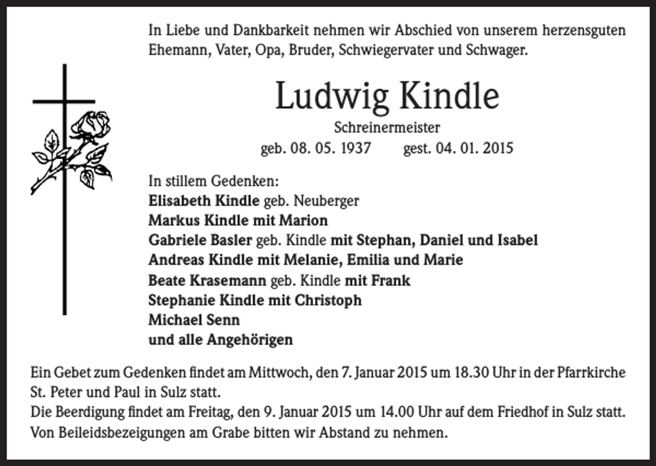 <p>In Liebe und Dankbarkeit nehmen wir Abschied von unserem herzensguten<br />Ehemann, Vater, Opa, Bruder, Schwiegervater und Schwager.</p><p>Ludwig Kindle</p><p>Schreinermeister<br />geb. 08. 05. 1937 gest. 04. 01. 2015<br />In stillem Gedenken:<br />Elisabeth Kindle geb. Neuberger<br />Markus Kindle mit Marion<br />Gabriele Basler geb. Kindle mit Stephan, Daniel und Isabel<br />Andreas Kindle mit Melanie, Emilia und Marie<br />Beate Krasemann geb. Kindle mit Frank<br />Stephanie Kindle mit Christoph<br />Michael Senn<br />und alle Angehörigen</p><p>Ein Gebet zum Gedenken findet am Mittwoch, den 7. Januar 2015 um 18.30 Uhr in der Pfarrkirche<br />St. Peter und Paul in Sulz statt.<br />Die Beerdigung findet am Freitag, den 9. Januar 2015 um 14.00 Uhr auf dem Friedhof in Sulz statt.<br />Von Beileidsbezeigungen am Grabe bitten wir Abstand zu nehmen.</p>