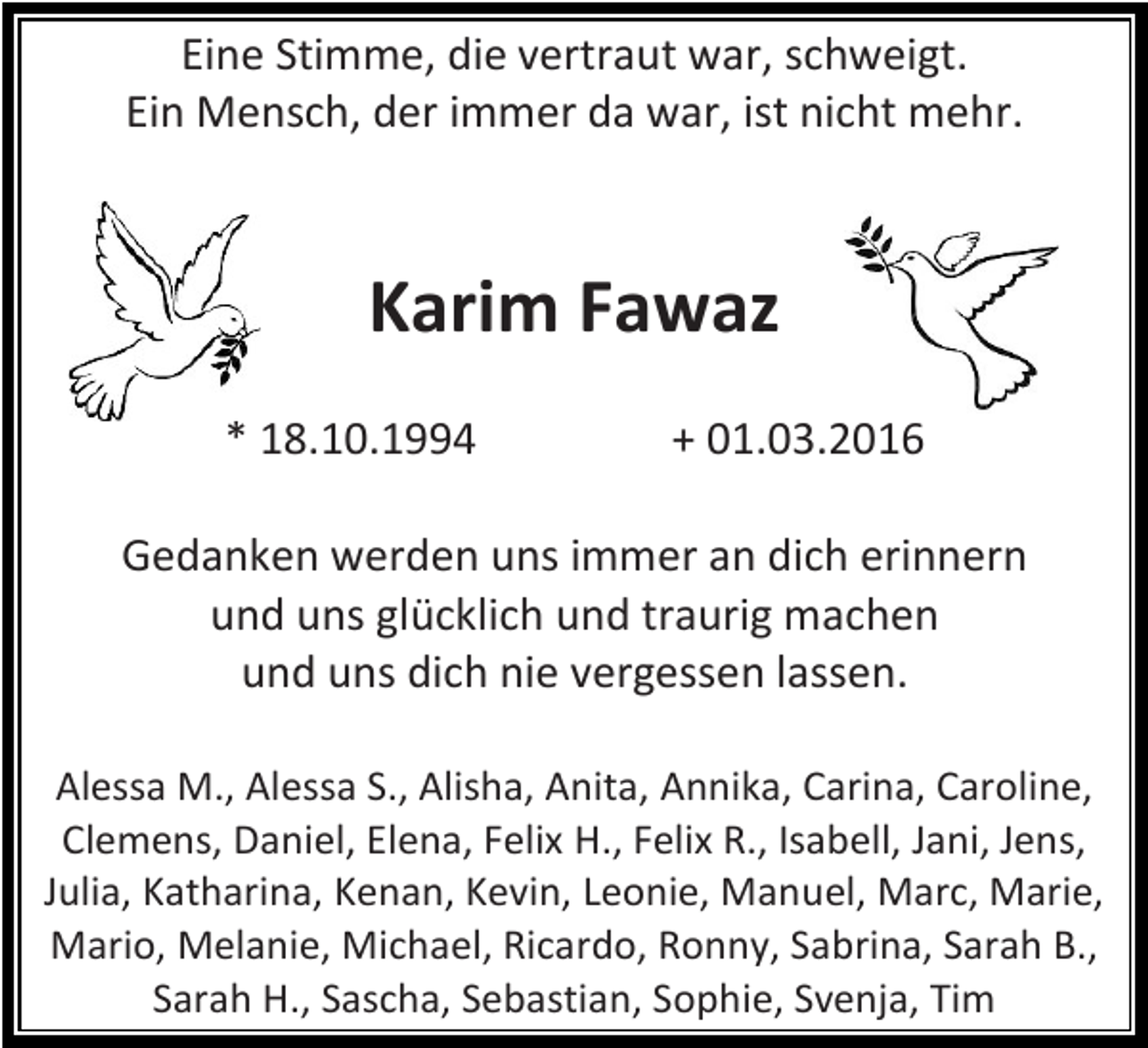 <p>Eine Stimme, die vertraut war, schweigt.<br />Ein Mensch, der immer da war, ist nicht mehr.</p><p>Karim Fawaz<br />* 18.10.1994</p><p>+ 01.03.2016</p><p>Gedanken werden uns immer an dich erinnern<br />und uns glücklich und traurig machen<br />und uns dich nie vergessen lassen.<br />Alessa M., Alessa S., Alisha, Anita, Annika, Carina, Caroline,<br />Clemens, Daniel, Elena, Felix H., Felix R., Isabell, Jani, Jens,<br />Julia, Katharina, Kenan, Kevin, Leonie, Manuel, Marc, Marie,<br />Mario, Melanie, Michael, Ricardo, Ronny, Sabrina, Sarah B.,<br />Sarah H., Sascha, Sebastian, Sophie, Svenja, Tim</p>