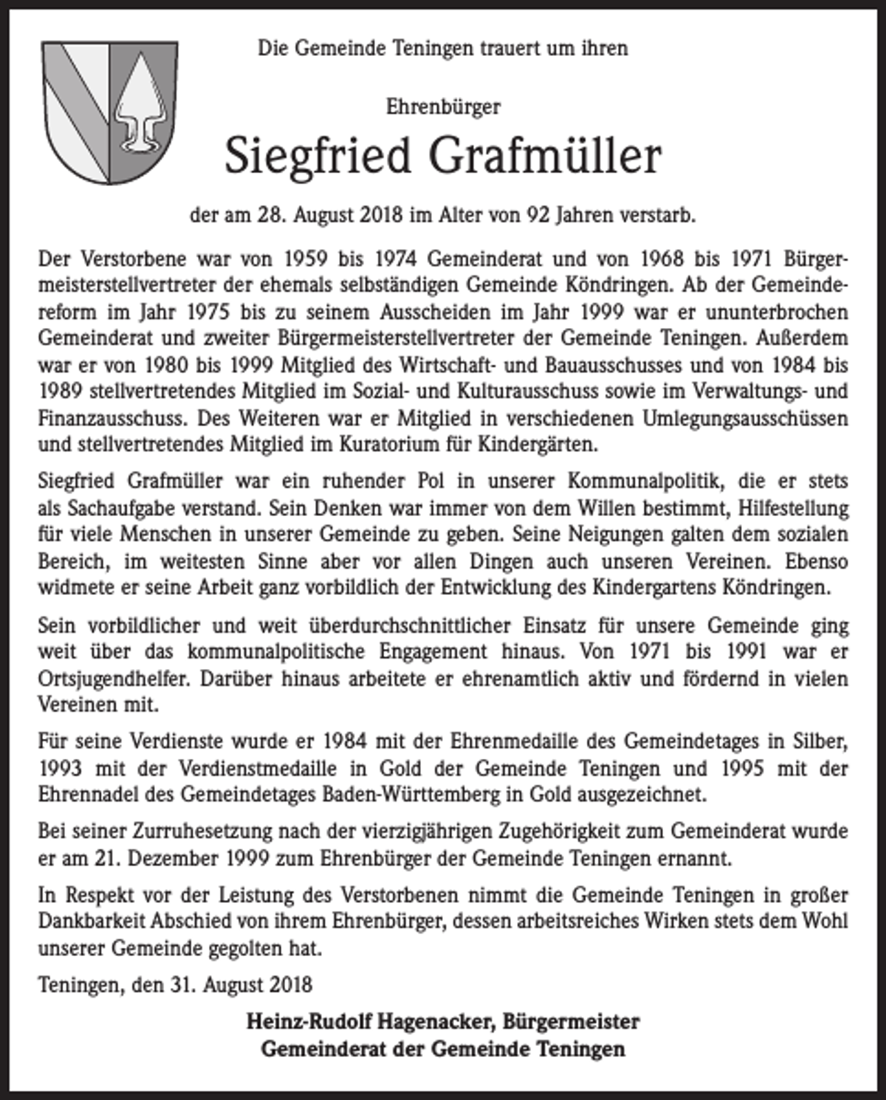 <p>Die Gemeinde Teningen trauert um ihren<br />Ehrenbürger</p><p>Siegfried Grafmüller<br />der am 28. August 2018 im Alter von 92 Jahren verstarb.<br />Der Verstorbene war von 1959 bis 1974 Gemeinderat und von 1968 bis 1971 Bürgermeisterstellvertreter der ehemals selbständigen Gemeinde Köndringen. Ab der Gemeindereform im Jahr 1975 bis zu seinem Ausscheiden im Jahr 1999 war er ununterbrochen<br />Gemeinderat und zweiter Bürgermeisterstellvertreter der Gemeinde Teningen. Außerdem<br />war er von 1980 bis 1999 Mitglied des Wirtschaft- und Bauausschusses und von 1984 bis<br />1989 stellvertretendes Mitglied im Sozial- und Kulturausschuss sowie im Verwaltungs- und<br />Finanzausschuss. Des Weiteren war er Mitglied in verschiedenen Umlegungsausschüssen<br />und stellvertretendes Mitglied im Kuratorium für Kindergärten.<br />Siegfried Grafmüller war ein ruhender Pol in unserer Kommunalpolitik, die er stets<br />als Sachaufgabe verstand. Sein Denken war immer von dem Willen bestimmt, Hilfestellung<br />für viele Menschen in unserer Gemeinde zu geben. Seine Neigungen galten dem sozialen<br />Bereich, im weitesten Sinne aber vor allen Dingen auch unseren Vereinen. Ebenso<br />widmete er seine Arbeit ganz vorbildlich der Entwicklung des Kindergartens Köndringen.<br />Sein vorbildlicher und weit überdurchschnittlicher Einsatz für unsere Gemeinde ging<br />weit über das kommunalpolitische Engagement hinaus. Von 1971 bis 1991 war er<br />Ortsjugendhelfer. Darüber hinaus arbeitete er ehrenamtlich aktiv und fördernd in vielen<br />Vereinen mit.<br />Für seine Verdienste wurde er 1984 mit der Ehrenmedaille des Gemeindetages in Silber,<br />1993 mit der Verdienstmedaille in Gold der Gemeinde Teningen und 1995 mit der<br />Ehrennadel des Gemeindetages Baden-Württemberg in Gold ausgezeichnet.<br />Bei seiner Zurruhesetzung nach der vierzigjährigen Zugehörigkeit zum Gemeinderat wurde<br />er am 21. Dezember 1999 zum Ehrenbürger der Gemeinde Teningen ernannt.<br />In Respekt vor der Leistung des Verstorbenen nimmt die Gemeinde Teningen in großer<br />Dankbarkeit Abschied von ihrem Ehrenbürger, dessen arbeitsreiches Wirken stets dem Wohl<br />unserer Gemeinde gegolten hat.<br />Teningen, den 31. August 2018<br />Heinz-Rudolf Hagenacker, Bürgermeister<br />Gemeinderat der Gemeinde Teningen</p>