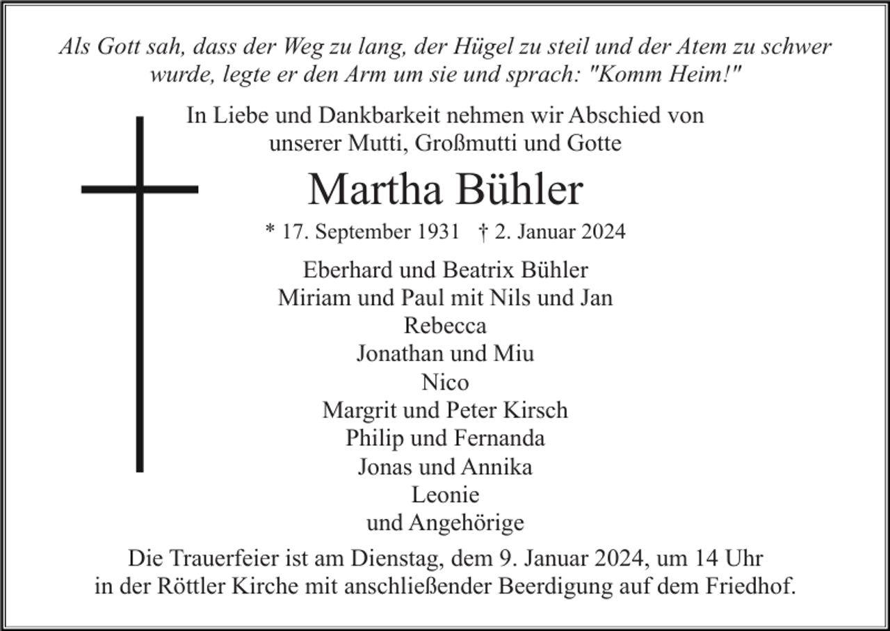 <p>Als Gott sah, dass der Weg zu lang, der Hügel zu steil und der Atem zu schwer<br />wurde, legte er den Arm um sie und sprach: "Komm Heim!"<br />In Liebe und Dankbarkeit nehmen wir Abschied von<br />unserer Mutti, Großmutti und Gotte</p><p>Martha Bühler<br />* 17. September 1931 † 2. Januar 2024</p><p>Eberhard und Beatrix Bühler<br />Miriam und Paul mit Nils und Jan<br />Rebecca<br />Jonathan und Miu<br />Nico<br />Margrit und Peter Kirsch<br />Philip und Fernanda<br />Jonas und Annika<br />Leonie<br />und Angehörige<br />Die Trauerfeier ist am Dienstag, dem 9. Januar 2024, um 14 Uhr<br />in der Röttler Kirche mit anschließender Beerdigung auf dem Friedhof.</p>