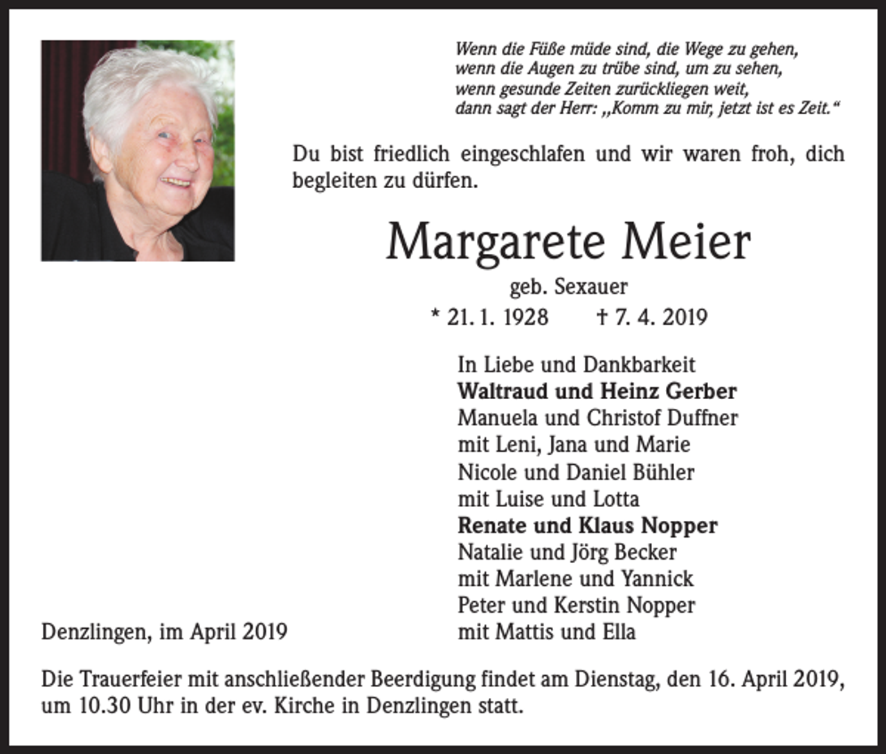 <p>Wenn die Füße müde sind, die Wege zu gehen,<br />wenn die Augen zu trübe sind, um zu sehen,<br />wenn gesunde Zeiten zurückliegen weit,<br />dann sagt der Herr: ,,Komm zu mir, jetzt ist es Zeit.“</p><p>Du bist friedlich eingeschlafen und wir waren froh, dich<br />begleiten zu dürfen.</p><p>Margarete Meier<br />geb. Sexauer<br />* 21. 1. 1928 † 7. 4. 2019</p><p>Denzlingen, im April 2019</p><p>In Liebe und Dankbarkeit<br />Waltraud und Heinz Gerber<br />Manuela und Christof Duffner<br />mit Leni, Jana und Marie<br />Nicole und Daniel Bühler<br />mit Luise und Lotta<br />Renate und Klaus Nopper<br />Natalie und Jörg Becker<br />mit Marlene und Yannick<br />Peter und Kerstin Nopper<br />mit Mattis und Ella</p><p>Die Trauerfeier mit anschließender Beerdigung findet am Dienstag, den 16. April 2019,<br />um 10.30 Uhr in der ev. Kirche in Denzlingen statt.</p>