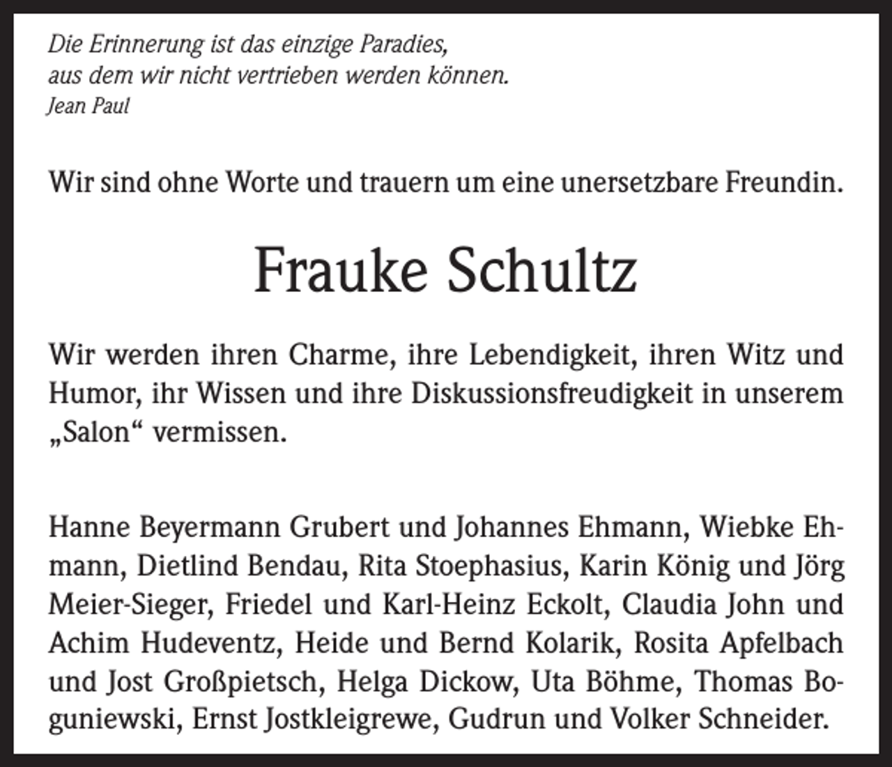 <p>Die Erinnerung ist das einzige Paradies,<br />aus dem wir nicht vertrieben werden können.<br />Jean Paul</p><p>Wir sind ohne Worte und trauern um eine unersetzbare Freundin.</p><p>Frauke Schultz<br />Wir werden ihren Charme, ihre Lebendigkeit, ihren Witz und<br />Humor, ihr Wissen und ihre Diskussionsfreudigkeit in unserem<br />„Salon“ vermissen.<br />Hanne Beyermann Grubert und Johannes Ehmann, Wiebke Ehmann, Dietlind Bendau, Rita Stoephasius, Karin König und Jörg<br />Meier-Sieger, Friedel und Karl-Heinz Eckolt, Claudia John und<br />Achim Hudeventz, Heide und Bernd Kolarik, Rosita Apfelbach<br />und Jost Großpietsch, Helga Dickow, Uta Böhme, Thomas Boguniewski, Ernst Jostkleigrewe, Gudrun und Volker Schneider.</p>