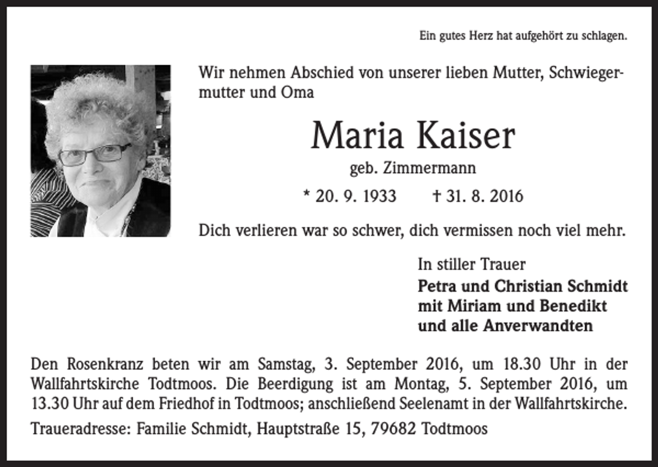 <p>Ein gutes Herz hat aufgehört zu schlagen.</p><p>Wir nehmen Abschied von unserer lieben Mutter, Schwiegermutter und Oma</p><p>Maria Kaiser<br />geb. Zimmermann</p><p>* 20. 9. 1933 † 31. 8. 2016<br />Dich verlieren war so schwer, dich vermissen noch viel mehr.<br />In stiller Trauer<br />Petra und Christian Schmidt<br />mit Miriam und Benedikt<br />und alle Anverwandten<br />Den Rosenkranz beten wir am Samstag, 3. September 2016, um 18.30 Uhr in der<br />­Wallfahrtskirche Todtmoos. Die Beerdigung ist am Montag, 5. September 2016, um<br />13.30 Uhr auf dem Friedhof in Todtmoos; anschließend Seelenamt in der Wallfahrtskirche.<br />Traueradresse: Familie Schmidt, Hauptstraße 15, 79682 Todtmoos</p>