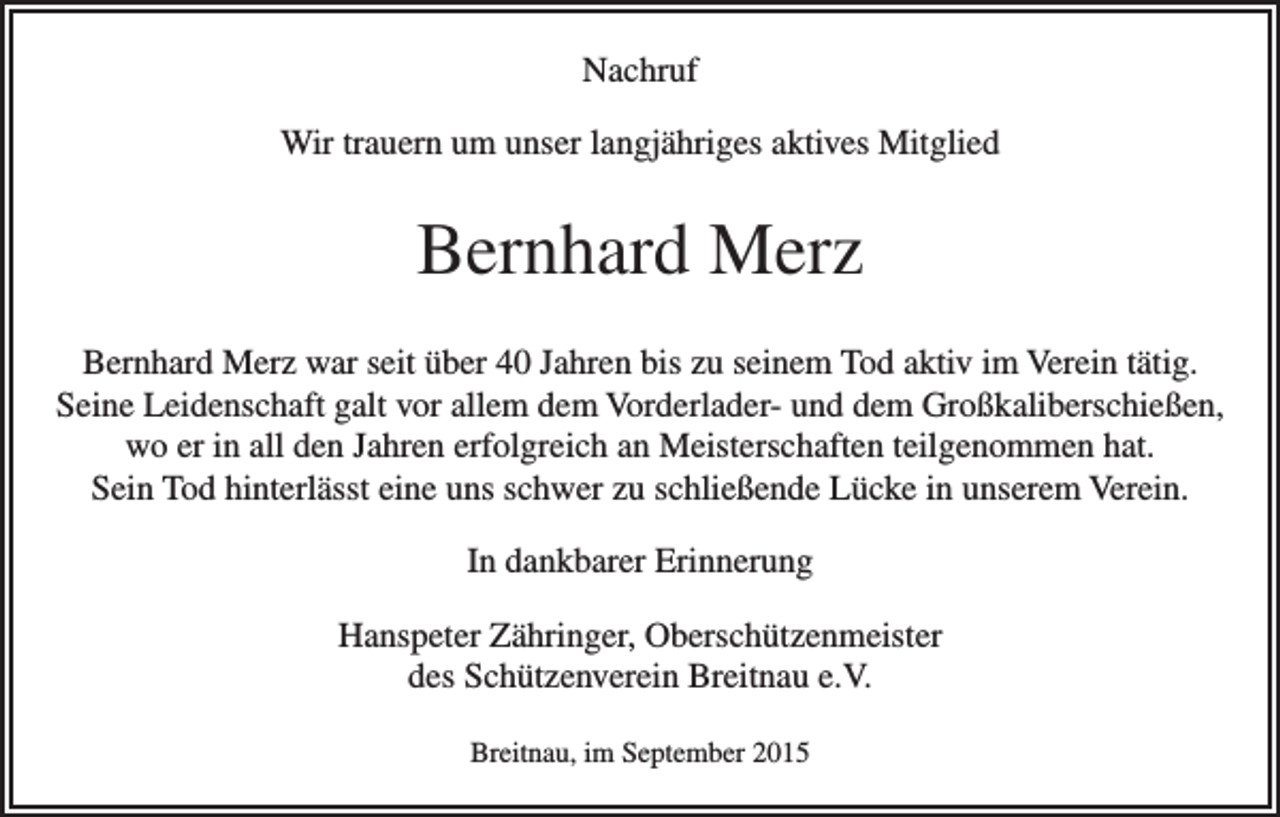 <p>Nachruf<br />Wir trauern um unser langjähriges aktives Mitglied</p><p>Bernhard Merz<br />Bernhard Merz war seit über 40 Jahren bis zu seinem Tod aktiv im Verein tätig.<br />Seine Leidenschaft galt vor allem dem Vorderlader- und dem Großkaliberschießen,<br />wo er in all den Jahren erfolgreich an Meisterschaften teilgenommen hat.<br />Sein Tod hinterlässt eine uns schwer zu schließende Lücke in unserem Verein.<br />In dankbarer Erinnerung<br />Hanspeter Zähringer, Oberschützenmeister<br />des Schützenverein Breitnau e.V.<br />Breitnau, im September 2015</p>