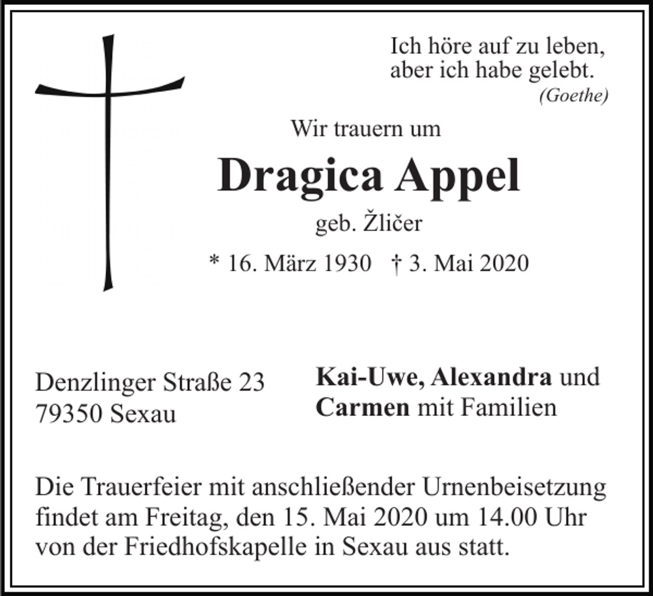 <p>Ich höre auf zu leben,<br />aber ich habe gelebt.<br />(Goethe)</p><p>Wir trauern um</p><p>Dragica Appel<br />geb. Žličer<br />* 16. März 1930 † 3. Mai 2020</p><p>Denzlinger Straße 23<br />79350 Sexau</p><p>Kai-Uwe, Alexandra und<br />Carmen mit Familien</p><p>Die Trauerfeier mit anschließender Urnenbeisetzung<br />findet am Freitag, den 15. Mai 2020 um 14.00 Uhr<br />von der Friedhofskapelle in Sexau aus statt.</p>