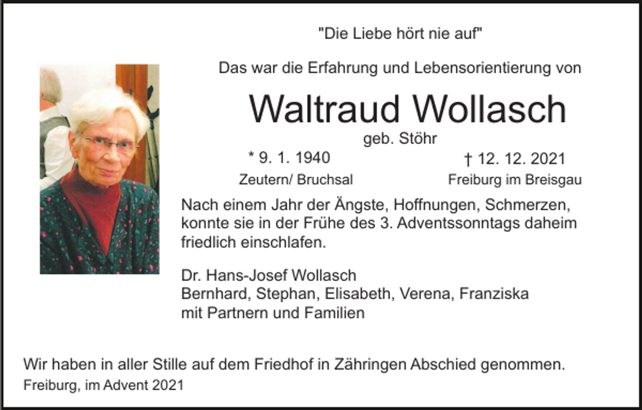 <p>"Die Liebe hört nie auf"<br />Das war die Erfahrung und Lebensorientierung von</p><p>Waltraud Wollasch</p><p>Bild einfügen</p><p>geb. Stöhr</p><p>* 9. 1. 1940<br />Zeutern/ Bruchsal</p><p>† 12. 12. 2021<br />Freiburg im Breisgau</p><p>Nach einem Jahr der Ängste, Hoffnungen, Schmerzen,<br />konnte sie in der Frühe des 3. Adventssonntags daheim<br />friedlich einschlafen.<br />Dr. Hans-Josef Wollasch<br />Bernhard, Stephan, Elisabeth, Verena, Franziska<br />mit Partnern und Familien<br />Wir haben in aller Stille auf dem Friedhof in Zähringen Abschied genommen.<br />Freiburg, im Advent 2021</p>