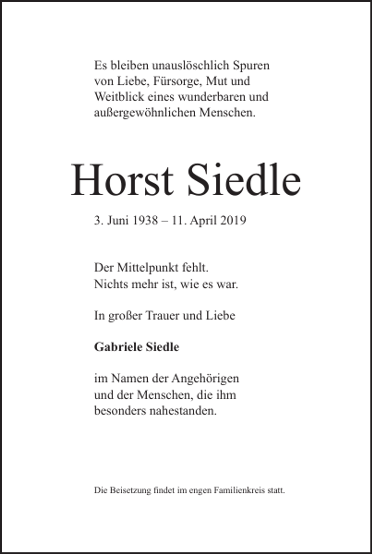 <p>Es bleiben unauslöschlich Spuren<br />von Liebe, Fürsorge, Mut und<br />Weitblick eines wunderbaren und<br />außergewöhnlichen Menschen.</p><p>Horst Siedle<br />3. Juni 1938 – 11. April 2019<br />Der Mittelpunkt fehlt.<br />Nichts mehr ist, wie es war.<br />In großer Trauer und Liebe<br />Gabriele Siedle<br />im Namen der Angehörigen<br />und der ­Menschen, die ihm<br />besonders ­nahestanden.</p><p>Die Beisetzung findet im engen Familienkreis statt.</p>