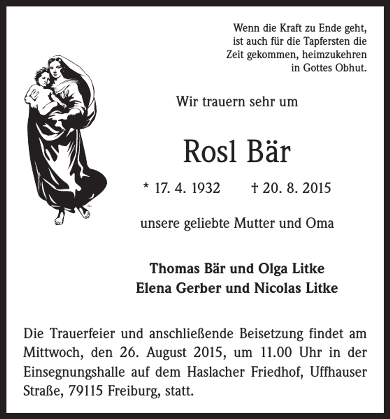 <p>Wenn die Kraft zu Ende geht,<br />ist auch für die Tapfersten die<br />Zeit gekommen, heimzukehren<br />in Gottes Obhut.</p><p>Wir trauern sehr um</p><p>Rosl Bär<br />* 17. 4. 1932 † 20. 8. 2015<br />unsere geliebte Mutter und Oma<br />Thomas Bär und Olga Litke<br />Elena Gerber und Nicolas Litke<br />Die Trauerfeier und anschließende Beisetzung findet am<br />Mittwoch, den 26. August 2015, um 11.00 Uhr in der<br />­Einsegnungshalle auf dem Haslacher Friedhof, Uffhauser<br />Straße, 79115 Freiburg, statt.</p>