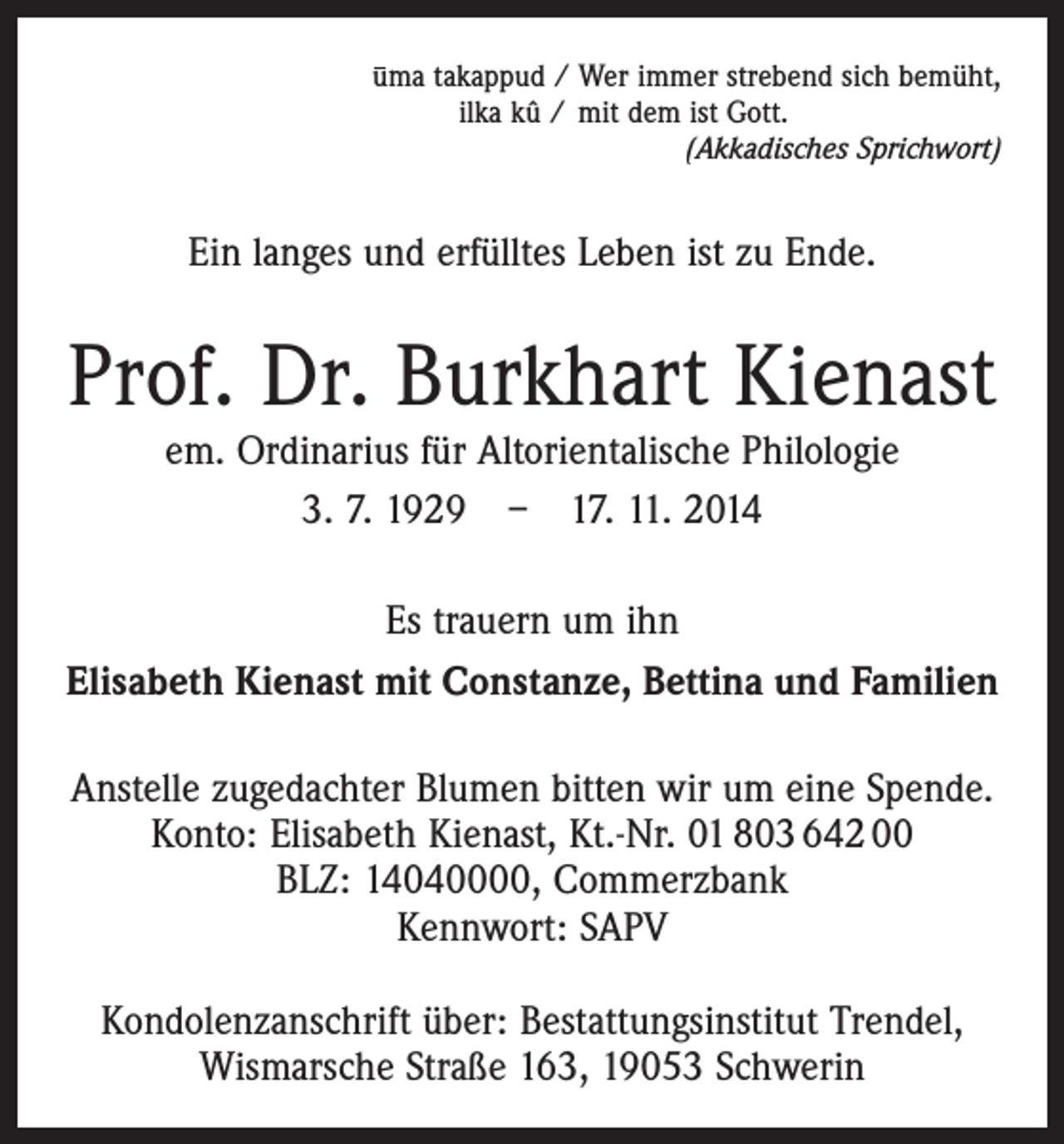 <p>uma takappud / Wer immer strebend sich bemüht,<br />ilka kû / mit dem ist Gott.</p><p>(Akkadisches Sprichwort)</p><p>Ein langes und erfülltes Leben ist zu Ende.</p><p>Prof. Dr. Burkhart Kienast<br />em. Ordinarius für Altorientalische Philologie<br />3. 7. 1929 – 17. 11. 2014</p><p>Es trauern um ihn<br />Elisabeth Kienast mit Constanze, Bettina und Familien<br />Anstelle zugedachter Blumen bitten wir um eine Spende.<br />Konto: Elisabeth Kienast, Kt.-Nr. 01 803 642 00<br />BLZ: 14040000, Commerzbank<br />Kennwort: SAPV<br />Kondolenzanschrift über: Bestattungsinstitut Trendel,<br />Wismarsche Straße 163, 19053 Schwerin</p>