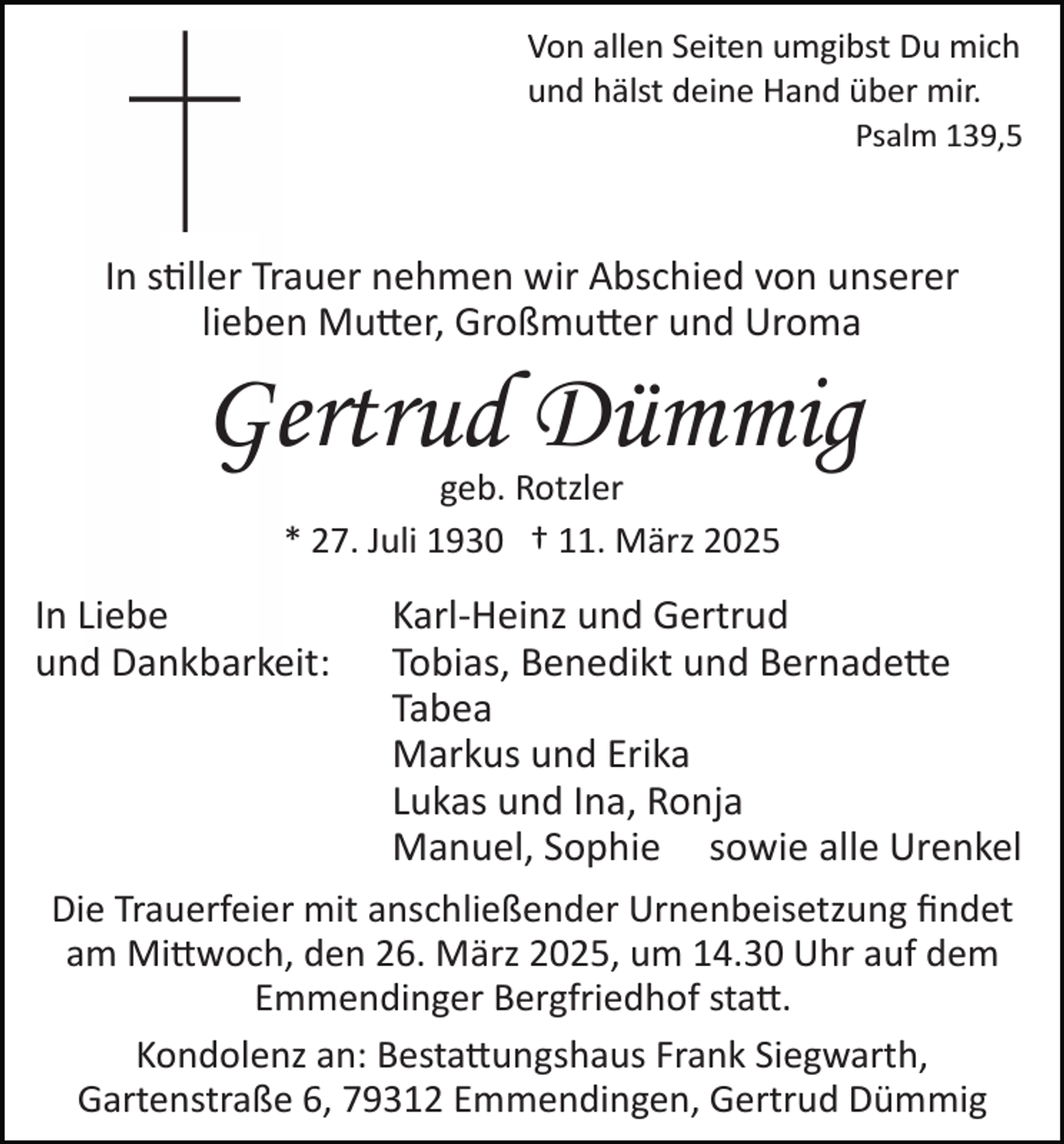 <p>Von allen Seiten umgibst Du mich<br />und hälst deine Hand über mir.<br />Psalm 139,5</p>
<p>In stiller Trauer nehmen wir Abschied von unserer<br />lieben Mutter, Großmutter und Uroma</p>
<p>Gertrud Dümmig<br />geb. Rotzler<br />* 27. Juli 1930 † 11. März 2025</p>
<p>In Liebe<br />und Dankbarkeit:</p>
<p>Karl­Heinz und Gertrud<br />Tobias, Benedikt und Bernadette<br />Tabea<br />Markus und Erika<br />Lukas und Ina, Ronja<br />Manuel, Sophie sowie alle Urenkel<br />Die Trauerfeier mit anschließender Urnenbeisetzung ﬁndet<br />am Mittwoch, den 26. März 2025, um 14.30 Uhr auf dem<br />Emmendinger Bergfriedhof statt.<br />Kondolenz an: Bestattungshaus Frank Siegwarth,<br />Gartenstraße 6, 79312 Emmendingen, Gertrud Dümmig</p>