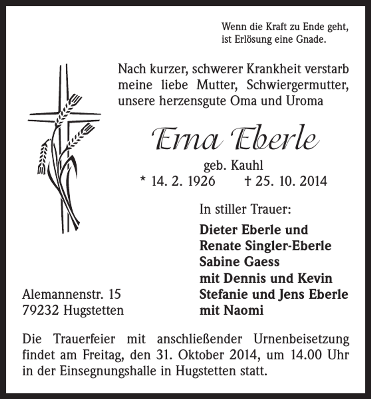 <p>Wenn die Kraft zu Ende geht,<br />ist Erlösung eine Gnade.</p><p>Nach kurzer, schwerer Krankheit verstarb<br />meine liebe Mutter, Schwiergermutter,<br />unsere herzensgute Oma und Uroma</p><p>Erna Eberle</p><p>geb. Kauhl<br />* 14. 2. 1926 † 25. 10. 2014</p><p>In stiller Trauer:<br />Dieter Eberle und<br />Renate Singler-Eberle</p><p>Sabine Gaess</p><p>mit Dennis und Kevin<br />Alemannenstr. 15<br />Stefanie und Jens Eberle<br />79232 Hugstetten<br />mit Naomi<br />Die Trauerfeier mit anschließender Urnenbeisetzung<br />­findet am Freitag, den 31. Oktober 2014, um 14.00 Uhr<br />in der Einsegnungshalle in Hugstetten statt.</p>