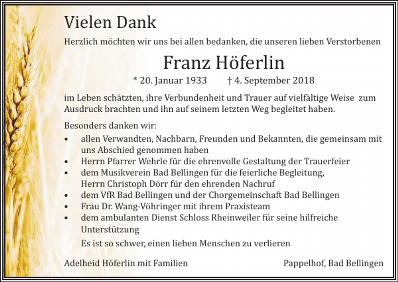 <p>Vielen Dank</p><p>Herzlich möchten wir uns bei allen bedanken, die unseren lieben Verstorbenen</p><p>Franz Höferlin</p><p>* 20. Januar 1933 † 4. September 2018</p><p>im Leben schätzten, ihre Verbundenheit und Trauer auf vielfältige Weise zum<br />Ausdruck brachten und ihn auf seinem letzten Weg begleitet haben.</p><p>Besonders danken wir:<br />• allen Verwandten, Nachbarn, Freunden und Bekannten, die gemeinsam mit<br />uns Abschied genommen haben<br />• Herrn Pfarrer Wehrle für die ehrenvolle Gestaltung der Trauerfeier<br />• dem Musikverein Bad Bellingen für die feierliche Begleitung,<br />Herrn Christoph Dörr für den ehrenden Nachruf<br />• dem VfR Bad Bellingen und der Chorgemeinschaft Bad Bellingen<br />• Frau Dr. Wang-Vöhringer mit ihrem Praxisteam<br />• dem ambulanten Dienst Schloss Rheinweiler für seine hilfreiche<br />Unterstützung</p><p>Es ist so schwer, einen lieben Menschen zu verlieren<br />Adelheid Höferlin mit Familien</p><p>Pappelhof, Bad Bellingen</p>