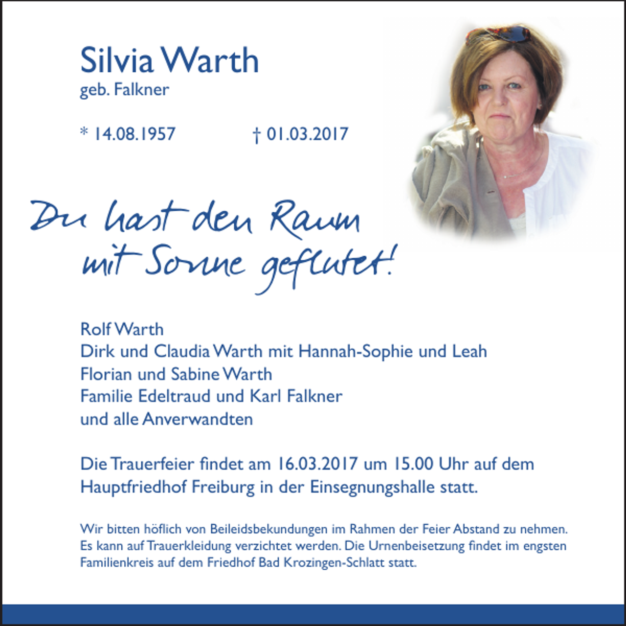 <p>Silvia Warth<br />geb. Falkner</p><p>* 14.08.1957</p><p>† 01.03.2017</p><p>Du hast den Raum<br />mit Sonne geflutet!<br />Rolf Warth<br />Dirk und Claudia Warth mit Hannah-Sophie und Leah<br />Florian und Sabine Warth<br />Familie Edeltraud und Karl Falkner<br />und alle Anverwandten<br />Die Trauerfeier findet am 16.03.2017 um 15.00 Uhr auf dem<br />Hauptfriedhof Freiburg in der Einsegnungshalle statt.<br />Wir bitten höflich von Beileidsbekundungen im Rahmen der Feier Abstand zu nehmen.<br />Es kann auf Trauerkleidung verzichtet werden. Die Urnenbeisetzung findet im engsten<br />Familienkreis auf dem Friedhof Bad Krozingen-Schlatt statt.</p>