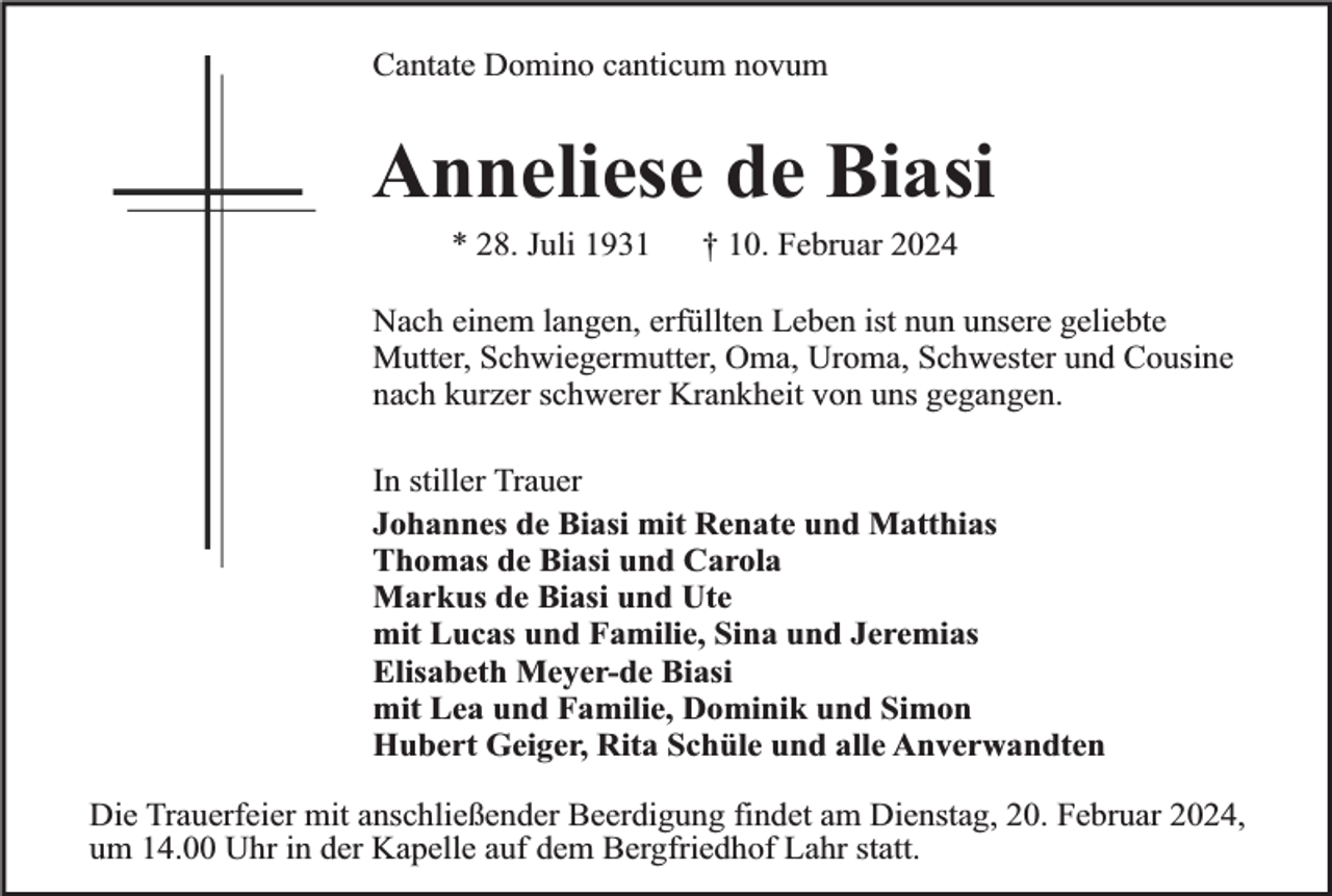 <p>Cantate Domino canticum novum</p><p>Anneliese de Biasi<br />* 28. Juli 1931</p><p>† 10. Februar 2024</p><p>Nach einem langen, erfüllten Leben ist nun unsere geliebte<br />Mutter, Schwiegermutter, Oma, Uroma, Schwester und Cousine<br />nach kurzer schwerer Krankheit von uns gegangen.<br />In stiller Trauer<br />Johannes de Biasi mit Renate und Matthias<br />Thomas de Biasi und Carola<br />Markus de Biasi und Ute<br />mit Lucas und Familie, Sina und Jeremias<br />Elisabeth Meyer-de Biasi<br />mit Lea und Familie, Dominik und Simon<br />Hubert Geiger, Rita Schüle und alle Anverwandten<br />Die Trauerfeier mit anschließender Beerdigung findet am Dienstag, 20. Februar 2024,<br />um 14.00 Uhr in der Kapelle auf dem Bergfriedhof Lahr statt.</p>