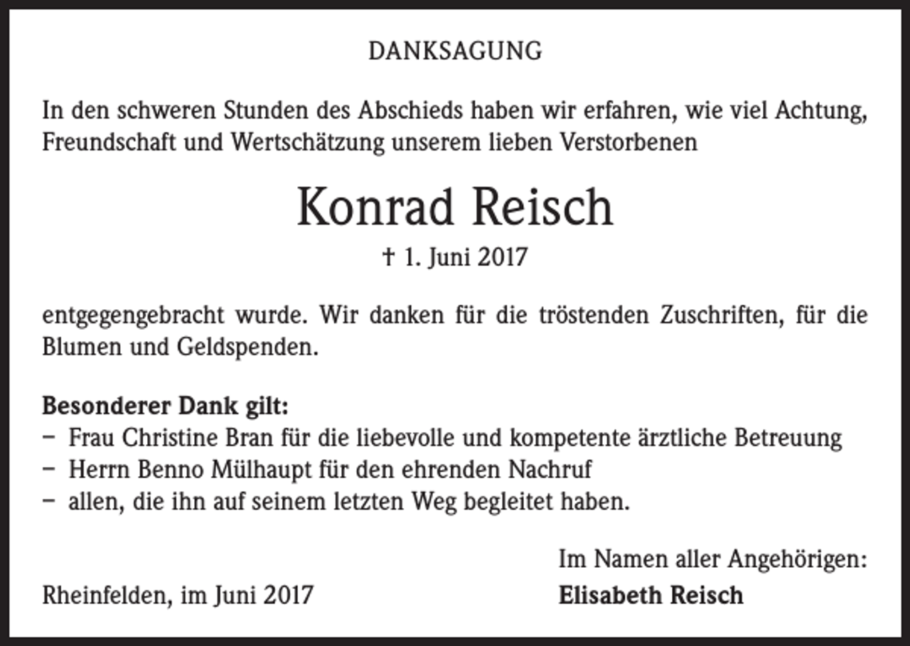 <p>DANKSAGUNG<br />In den schweren Stunden des Abschieds haben wir erfahren, wie viel Achtung,<br />Freundschaft und Wertschätzung unserem lieben Verstorbenen</p><p>Konrad Reisch<br />† 1. Juni 2017<br />entgegengebracht wurde. Wir danken für die tröstenden Zuschriften, für die<br />Blumen und Geldspenden.<br />Besonderer Dank gilt:<br />– Frau Christine Bran für die liebevolle und kompetente ärztliche Betreuung<br />– Herrn Benno Mülhaupt für den ehrenden Nachruf<br />– allen, die ihn auf seinem letzten Weg begleitet haben.</p><p>Rheinfelden, im Juni 2017</p><p>Im Namen aller Angehörigen:<br />Elisabeth Reisch</p>