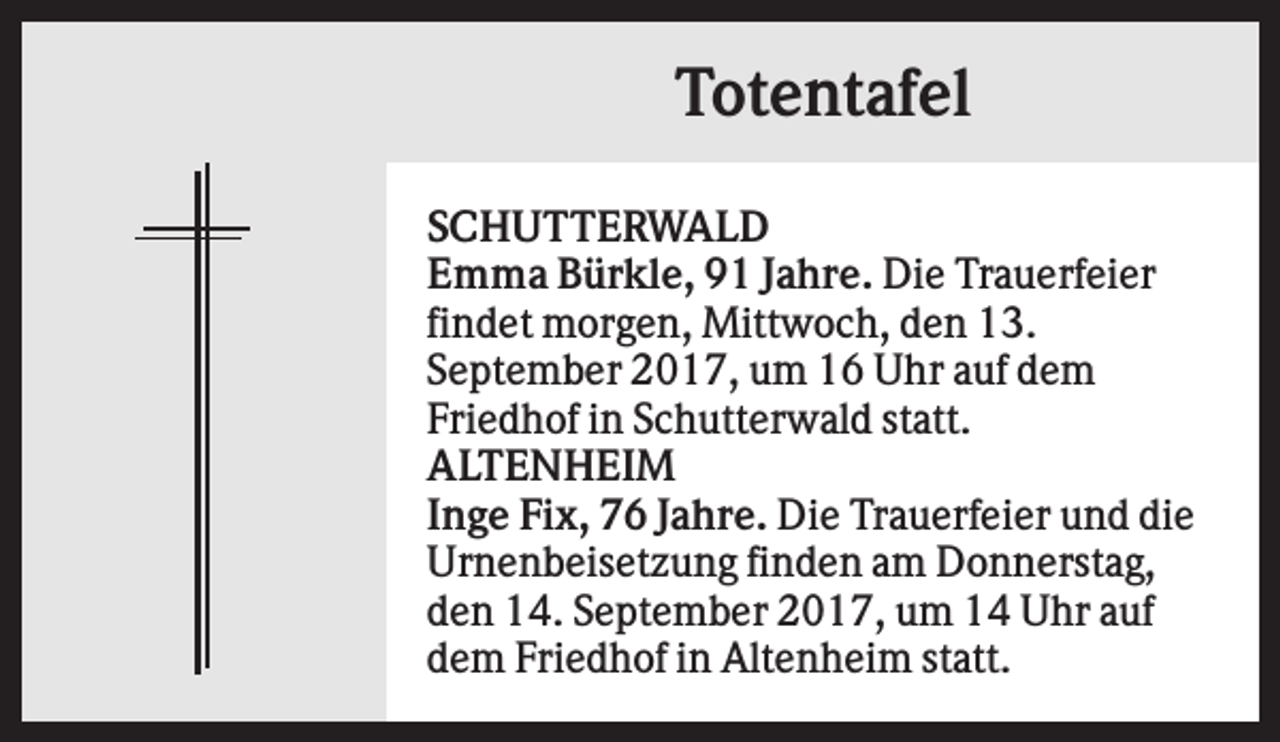<p>Totentafel<br />SCHUTTERWALD<br />Emma Bürkle, 91 Jahre. Die Trauerfeier<br />findet morgen, Mittwoch, den 13.<br />September 2017, um 16 Uhr auf dem<br />Friedhof in Schutterwald statt.<br />ALTENHEIM<br />Inge Fix, 76 Jahre. Die Trauerfeier und die<br />Urnenbeisetzung finden am Donnerstag,<br />den 14. September 2017, um 14 Uhr auf<br />dem Friedhof in Altenheim statt.</p>