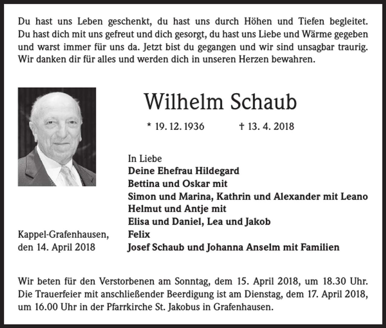 <p>Du hast uns Leben geschenkt, du hast uns durch Höhen und Tiefen begleitet.<br />Du hast dich mit uns gefreut und dich gesorgt, du hast uns Liebe und Wärme gegeben<br />und warst immer für uns da. Jetzt bist du gegangen und wir sind unsagbar traurig.<br />Wir danken dir für alles und werden dich in unseren Herzen bewahren.</p><p>Wilhelm Schaub<br />* 19. 12. 1936 † 13. 4. 2018</p><p>Kappel-Grafenhausen,<br />den 14. April 2018</p><p>In Liebe<br />Deine Ehefrau Hildegard<br />Bettina und Oskar mit<br />Simon und Marina, Kathrin und Alexander mit Leano<br />Helmut und Antje mit<br />Elisa und Daniel, Lea und Jakob<br />Felix<br />Josef Schaub und Johanna Anselm mit Familien</p><p>Wir beten für den Verstorbenen am Sonntag, dem 15. April 2018, um 18.30 Uhr.<br />Die Trauerfeier mit anschließender Beerdigung ist am Dienstag, dem 17. April 2018,<br />um 16.00 Uhr in der Pfarrkirche St. Jakobus in Grafenhausen.</p>