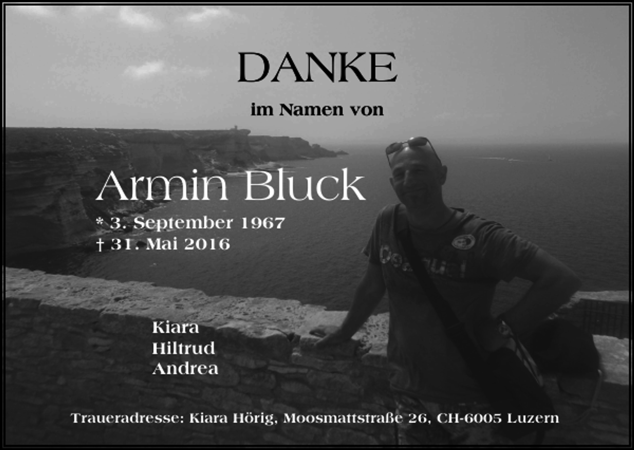 <p>DANKE<br />im Namen von</p><p>Armin Bluck<br />* 3. September 1967<br />† 31. Mai 2016</p><p>Kiara<br />Hiltrud<br />Andrea<br />Traueradresse: Kiara Hörig, Moosmattstraße 26, CH-6005 Luzern</p>