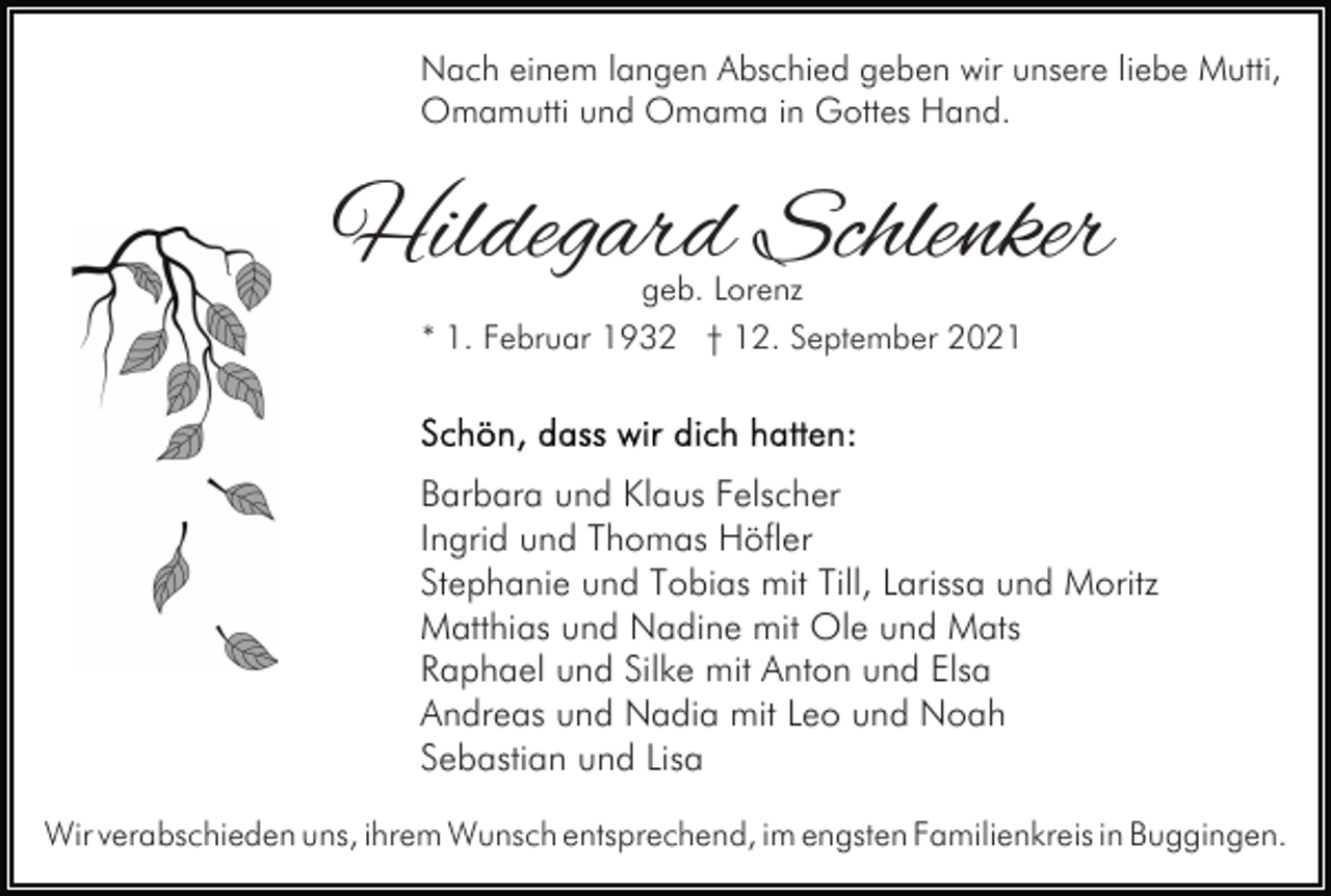 <p>Nach einem langen Abschied geben wir unsere liebe Mutti,<br />Omamutti und Omama in Gottes Hand.</p><p>Hildegard Schlenker<br />geb. Lorenz<br />* 1. Februar 1932 † 12. September 2021</p><p>Barbara und Klaus Felscher<br />Ingrid und Thomas Höfler<br />Stephanie und Tobias mit Till, Larissa und Moritz<br />Matthias und Nadine mit Ole und Mats<br />Raphael und Silke mit Anton und Elsa<br />Andreas und Nadia mit Leo und Noah<br />Sebastian und Lisa<br />Wir verabschieden uns, ihrem Wunsch entsprechend, im engsten Familienkreis in Buggingen.</p>