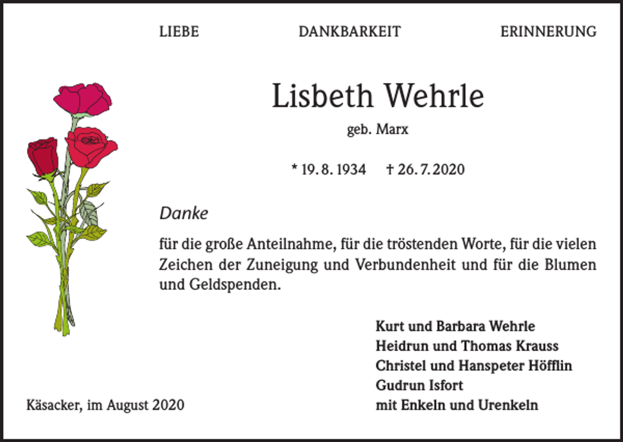 <p>LIEBE DANKBARKEIT ERINNERUNG</p><p>Lisbeth Wehrle<br />geb. Marx<br />* 19. 8. 1934 † 26. 7. 2020</p><p>Danke<br />für die große Anteilnahme, für die tröstenden Worte, für die vielen<br />Zeichen der Zuneigung und Verbundenheit und für die Blumen<br />und Geldspenden.</p><p>Käsacker, im August 2020</p><p>Kurt und Barbara Wehrle<br />Heidrun und Thomas Krauss<br />Christel und Hanspeter Höfflin<br />Gudrun Isfort<br />mit Enkeln und Urenkeln</p>