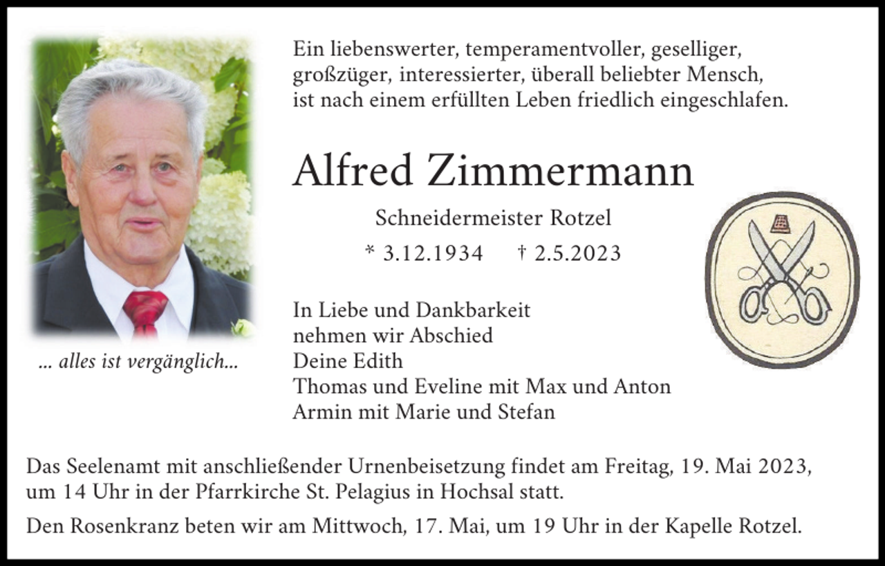 <p>Ein liebenswerter, temperamentvoller, geselliger,<br />großzüger, interessierter, überall beliebter Mensch,<br />ist nach einem erfüllten Leben friedlich eingeschlafen.</p><p>Alfred Zimmermann<br />Schneidermeister Rotzel<br />* 3.12.1934 † 2.5.2023</p><p>... alles ist vergänglich...</p><p>In Liebe und Dankbarkeit<br />nehmen wir Abschied<br />Deine Edith<br />Thomas und Eveline mit Max und Anton<br />Armin mit Marie und Stefan</p><p>Das Seelenamt mit anschließender Urnenbeisetzung findet am Freitag, 19. Mai 2023,<br />um 14 Uhr in der Pfarrkirche St. Pelagius in Hochsal statt.<br />Den Rosenkranz beten wir am Mittwoch, 17. Mai, um 19 Uhr in der Kapelle Rotzel.</p>