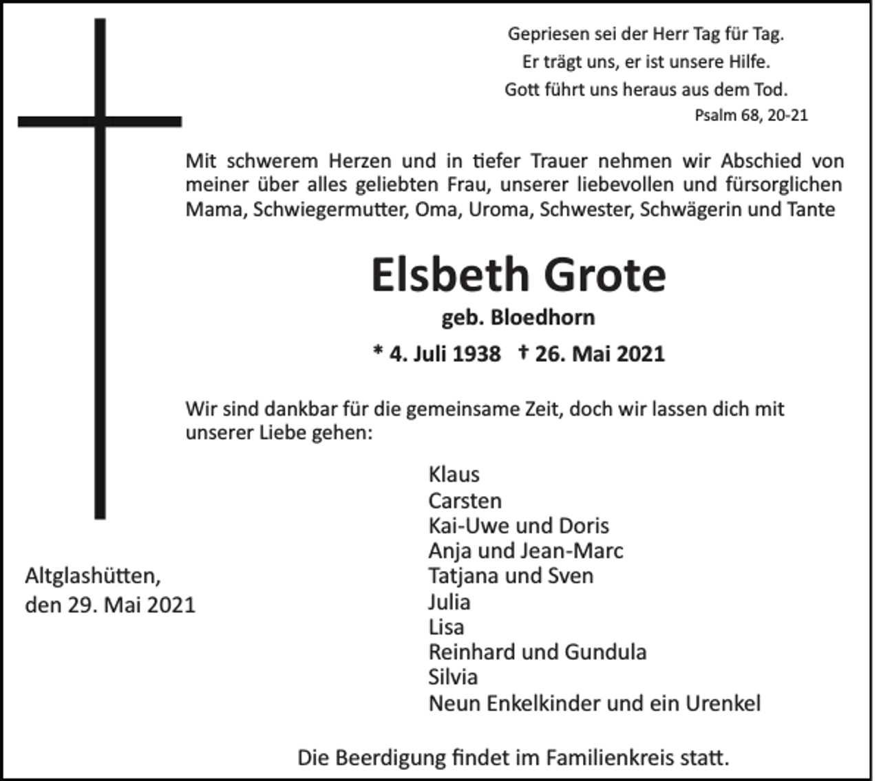 <p>Gepriesen sei der Herr Tag für Tag.<br />Er trägt uns, er ist unsere Hilfe.<br />Go� führt uns heraus aus dem Tod.<br />Psalm 68, 20­21</p><p>Mit schwerem Herzen und in �efer Trauer nehmen wir Abschied von<br />meiner über alles geliebten Frau, unserer liebevollen und fürsorglichen<br />Mama, Schwiegermu�er, Oma, Uroma, Schwester, Schwägerin und Tante</p><p>Elsbeth Grote<br />geb. Bloedhorn<br />* 4. Juli 1938 † 26. Mai 2021<br />Wir sind dankbar für die gemeinsame Zeit, doch wir lassen dich mit<br />unserer Liebe gehen:</p><p>Altglashü�en,<br />den 29. Mai 2021</p><p>Klaus<br />Carsten<br />Kai­Uwe und Doris<br />Anja und Jean­Marc<br />Tatjana und Sven<br />Julia<br />Lisa<br />Reinhard und Gundula<br />Silvia<br />Neun Enkelkinder und ein Urenkel<br />Die Beerdigung ﬁndet im Familienkreis sta�.</p>