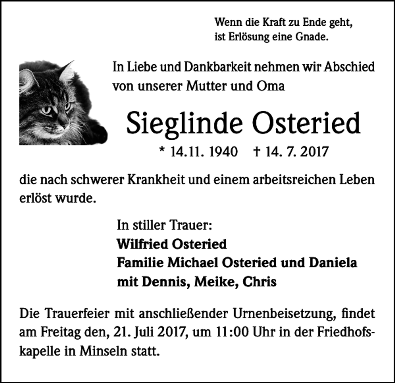 <p>Wenn die Kraft zu Ende geht,<br />ist Erlösung eine Gnade.</p><p>In Liebe und Dankbarkeit nehmen wir Abschied<br />von unserer Mutter und Oma</p><p>Sieglinde Osteried<br />* 14.11. 1940 † 14. 7. 2017<br />die nach schwerer Krankheit und einem arbeitsreichen Leben<br />erlöst wurde.<br />In stiller Trauer:<br />Wilfried Osteried<br />Familie Michael Osteried und Daniela<br />mit Dennis, Meike, Chris<br />Die Trauerfeier mit anschließender Urnenbeisetzung, findet<br />am Freitag den, 21. Juli 2017, um 11:00 Uhr in der Friedhofskapelle in Minseln statt.</p>