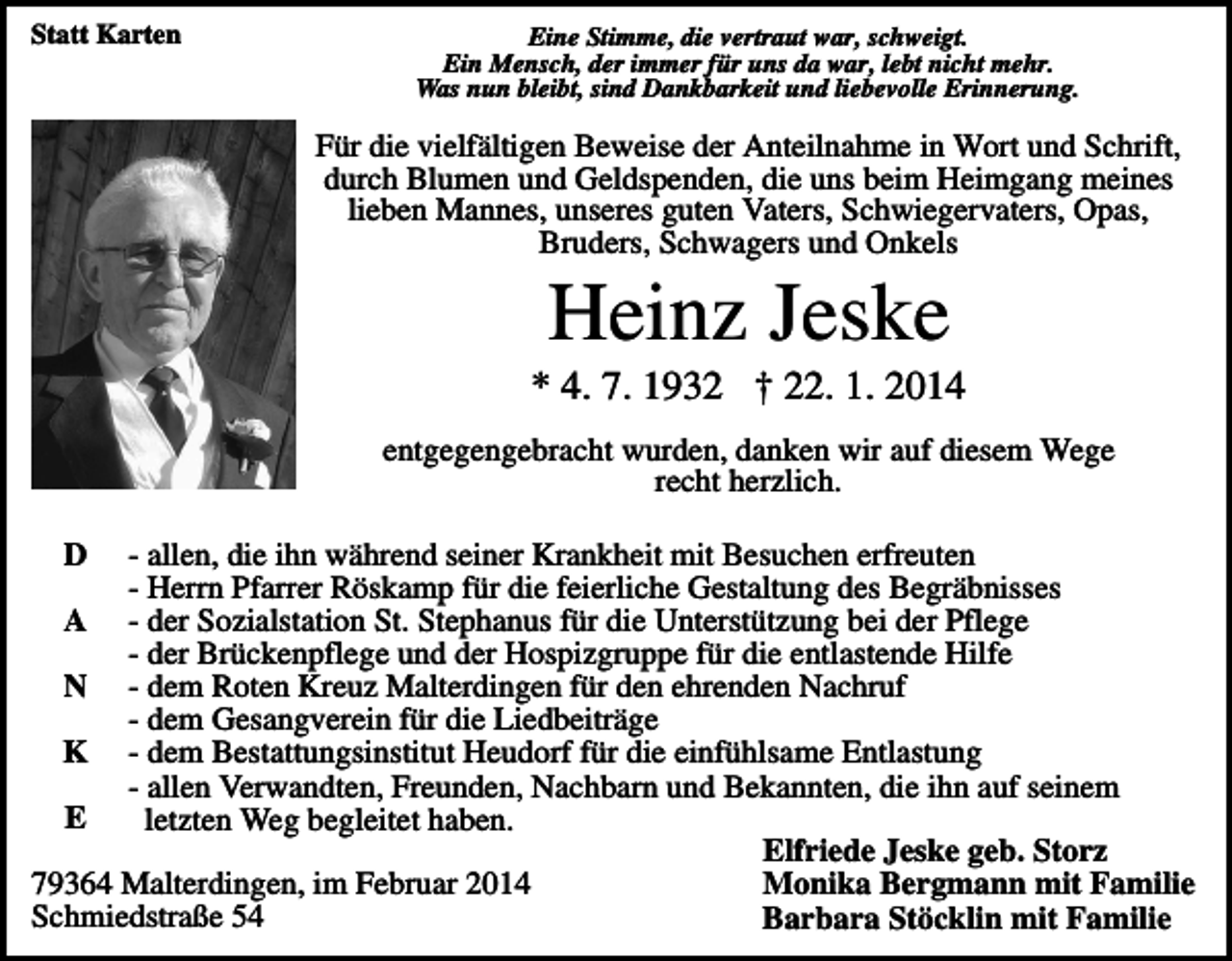 <p>Statt Karten</p><p>Eine Stimme, die vertraut war, schweigt.<br />Ein Mensch, der immer für uns da war, lebt nicht mehr.<br />Was nun bleibt, sind Dankbarkeit und liebevolle Erinnerung.</p><p>Für die vielfältigen Beweise der Anteilnahme in Wort und Schrift,<br />durch Blumen und Geldspenden, die uns beim Heimgang meines<br />lieben Mannes, unseres guten Vaters, Schwiegervaters, Opas,<br />Bruders, Schwagers und Onkels</p><p>Heinz Jeske<br />* 4. 7. 1932 † 22. 1. 2014<br />entgegengebracht wurden, danken wir auf diesem Wege<br />recht herzlich.<br />D</p><p>- allen, die ihn während seiner Krankheit mit Besuchen erfreuten<br />- Herrn Pfarrer Röskamp für die feierliche Gestaltung des Begräbnisses<br />A - der Sozialstation St. Stephanus für die Unterstützung bei der Pflege<br />- der Brückenpflege und der Hospizgruppe für die entlastende Hilfe<br />N - dem Roten Kreuz Malterdingen für den ehrenden Nachruf<br />- dem Gesangverein für die Liedbeiträge<br />K - dem Bestattungsinstitut Heudorf für die einfühlsame Entlastung<br />- allen Verwandten, Freunden, Nachbarn und Bekannten, die ihn auf seinem<br />E<br />letzten Weg begleitet haben.<br />Elfriede Jeske geb. Storz<br />79364 Malterdingen, im Februar 2014<br />Monika Bergmann mit Familie<br />Schmiedstraße 54<br />Barbara Stöcklin mit Familie</p>