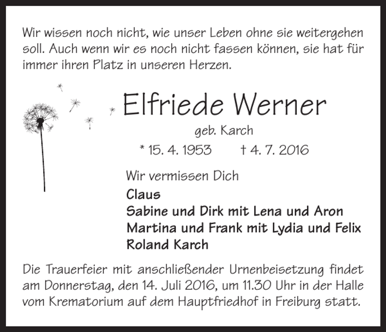 <p>Wir wissen noch nicht, wie unser Leben ohne sie weitergehen<br />soll. Auch wenn wir es noch nicht fassen können, sie hat für<br />immer ihren Platz in unseren Herzen.</p><p>Elfriede Werner<br />geb. Karch<br />* 15. 4. 1953 † 4. 7. 2016</p><p>Wir vermissen Dich<br />Claus<br />Sabine und Dirk mit Lena und Aron<br />Martina und Frank mit Lydia und Felix<br />Roland Karch<br />Die Trauerfeier mit anschließender Urnenbeisetzung findet<br />am Donnerstag, den 14. Juli 2016, um 11.30 Uhr in der Halle<br />vom Krematorium auf dem Hauptfriedhof in Freiburg statt.</p>