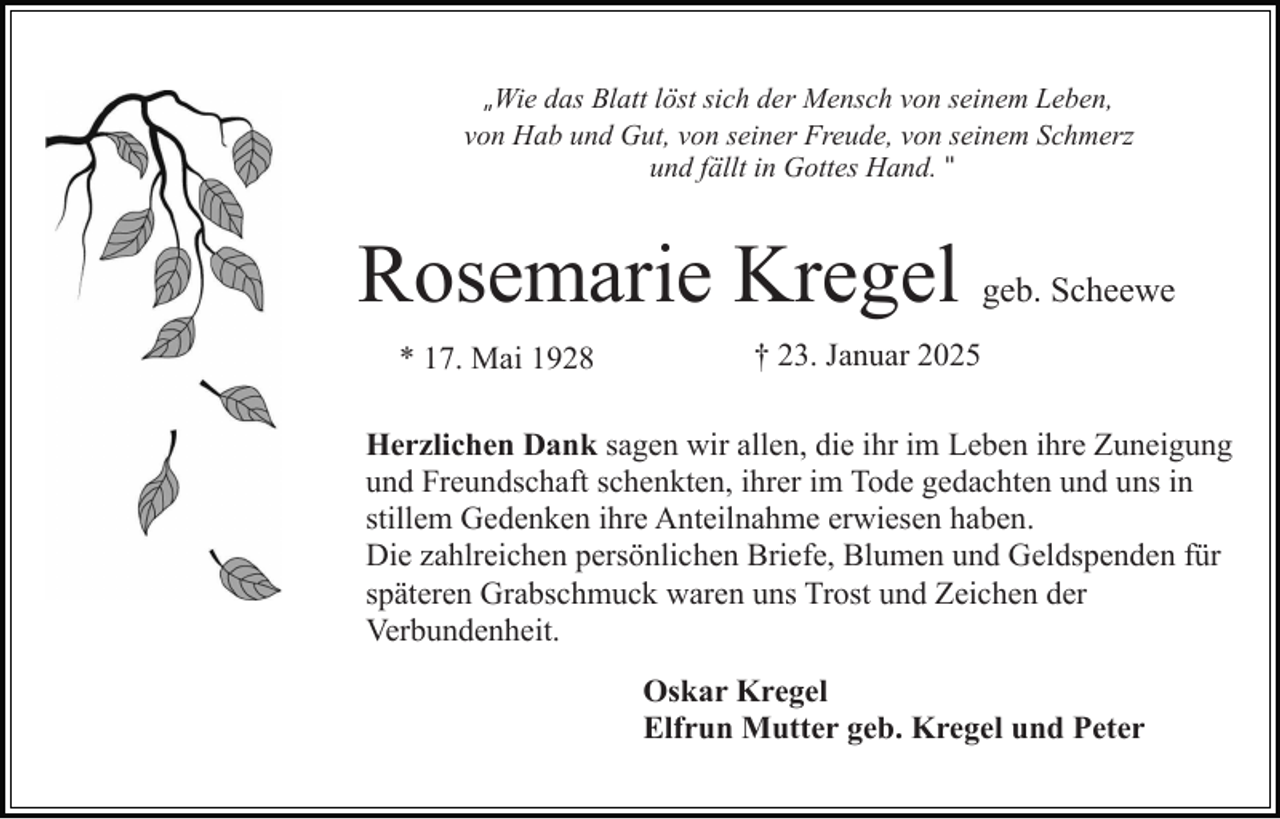 <p>„Wie das Blatt löst sich der Mensch von seinem Leben,<br />von Hab und Gut, von seiner Freude, von seinem Schmerz<br />und fällt in Gottes Hand. "</p><p>Rosemarie Kregel geb. Scheewe<br />* 17. Mai 1928</p><p>† 23. Januar 2025</p><p>Herzlichen Dank sagen wir allen, die ihr im Leben ihre Zuneigung<br />und Freundschaft schenkten, ihrer im Tode gedachten und uns in<br />stillem Gedenken ihre Anteilnahme erwiesen haben.<br />Die zahlreichen persönlichen Briefe, Blumen und Geldspenden für<br />späteren Grabschmuck waren uns Trost und Zeichen der<br />Verbundenheit.<br />Oskar Kregel<br />Elfrun Mutter geb. Kregel und Peter</p>