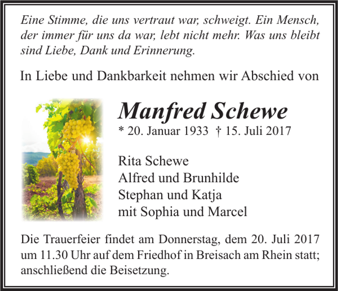 <p>Ei n e Sti<br />Eine<br />Stimme,<br />m m e, didie<br />e uuns<br />ns vvertraut<br />ertr a ut war,<br />w ar, sschweigt.<br />c h w ei gt. Ei<br />Ein<br />n Mensch,<br />M e ns c h,<br />dder<br />er iimmer<br />m m er ffür<br />ür uuns<br />ns dda<br />a war,<br />w ar, llebt<br />e bt ni<br />nicht<br />c ht mehr.<br />m e hr. Was<br />W as uuns<br />ns bl<br />bleibt<br />ei bt<br />sind<br />si<br />n d Liebe,<br />Li e b e, Dank<br />D a n k und<br />u n d Erinnerung.<br />Eri n n er u n g.</p><p>IInn Liebe<br />Li e b e und<br />u n d Dankbarkeit<br />D a n k b ar k eit nehmen<br />n e h m e n wir<br />wir Abschied<br />A bs c hi e d von<br />von</p><p>MManfred<br />a nfr e d S Schewe<br />c he we</p><p>** 220.<br />0. JJanuar<br />a n u ar 11933<br />9 †† 115.<br />5. JJuli<br />uli 22</p><p>Rit a SSchewe<br />Rita<br />c he we<br />Alfr<br />e d uund<br />n d Br<br />u n hil d e<br />Alfred<br />Brunhilde<br />Stephan<br />St<br />e p h a n uund<br />n d Katja<br />K atj a<br />mitSSophia<br />mit<br />o p hi a uund<br />n d Marcel<br />M ar c el<br />Di e TrTrauerfeier<br />Die<br />a u erf ei er fifindet<br />n d et aam<br />m DDonnerstag,<br />o n n erst a g, ddem<br />e m 220.<br />0. J Juli<br />uli 22<br />uum<br />m 111.30<br />1. 3 0 Uhr<br />U hr aauf<br />uf ddem<br />e m Friedhof<br />Fri e d h of iin<br />n Breisach<br />Br eis a c h aam<br />m Rhein<br />R h ei n ststatt;<br />att;<br />aanschließend<br />ns c hli e ß e n d die<br />di e Beisetzung.<br />B eis et z u n g.</p>
