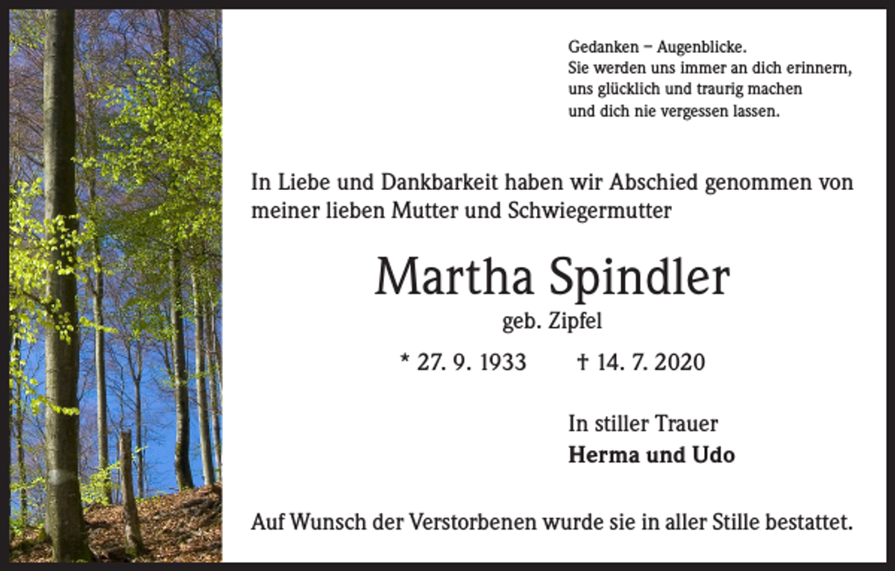 <p>Gedanken – Augenblicke.<br />Sie werden uns immer an dich erinnern,<br />uns glücklich und traurig machen<br />und dich nie vergessen lassen.</p><p>In Liebe und Dankbarkeit haben wir Abschied genommen von<br />meiner lieben Mutter und Schwiegermutter</p><p>Martha Spindler<br />geb. Zipfel</p><p>* 27. 9. 1933 † 14. 7. 2020<br />In stiller Trauer<br />Herma und Udo<br />Auf Wunsch der Verstorbenen wurde sie in aller Stille bestattet.</p>