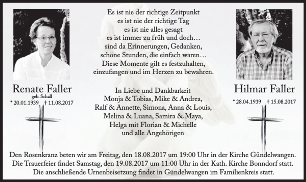 <p>Es ist nie der richtige Zeitpunkt<br />es ist nie der richtige Tag<br />es ist nie alles gesagt<br />es ist immer zu früh und doch…<br />sind da Erinnerungen, Gedanken,<br />schöne Stunden, die einfach waren…<br />Diese Momente gilt es festzuhalten,<br />einzufangen und im Herzen zu bewahren.</p><p>Renate Faller<br />geb. Schall</p><p>* 20.01.1939 † 11.08.2017</p><p>In Liebe und Dankbarkeit<br />Monja &amp; Tobias, Mike &amp; Andrea,<br />Ralf &amp; Annette, Simona, Anna &amp; Louis,<br />Melina &amp; Luana, Samira &amp; Maya,<br />Helga mit Florian &amp; Michelle<br />und alle Angehörigen</p><p>Hilmar Faller</p><p>* 28.04.1939 † 15.08.2017</p><p>Den Rosenkranz beten wir am Freitag, den 18.08.2017 um 19:00 Uhr in der Kirche Gündelwangen.<br />Die Trauerfeier findet Samstag, den 19.08.2017 um 11:00 Uhr in der Kath. Kirche Bonndorf statt.<br />Die anschließende Urnenbeisetzung findet in Gündelwangen im Familienkreis statt.</p>