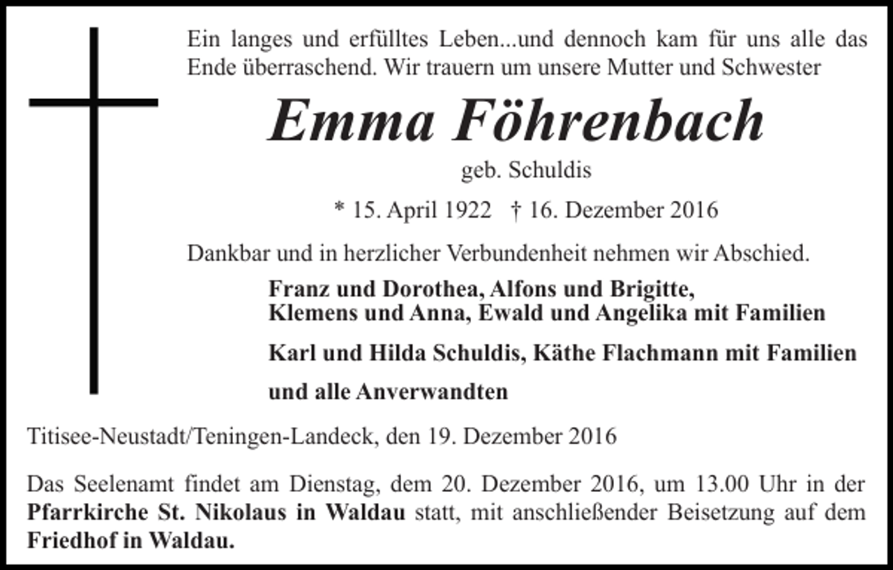 <p>Ein langes und erfülltes Leben...und dennoch kam für uns alle das<br />Ende überraschend. Wir trauern um unsere Mutter und Schwester</p><p>Emma Föhrenbach<br />geb. Schuldis<br />* 15. April 1922 † 16. Dezember 2016<br />Dankbar und in herzlicher Verbundenheit nehmen wir Abschied.<br />Franz und Dorothea, Alfons und Brigitte,<br />Klemens und Anna, Ewald und Angelika mit Familien<br />Karl und Hilda Schuldis, Käthe Flachmann mit Familien<br />und alle Anverwandten<br />Titisee-Neustadt/Teningen-Landeck, den 19. Dezember 2016<br />Das Seelenamt findet am Dienstag, dem 20. Dezember 2016, um 13.00 Uhr in der<br />Pfarrkirche St. Nikolaus in Waldau statt, mit anschließender Beisetzung auf dem<br />Friedhof in Waldau.</p>