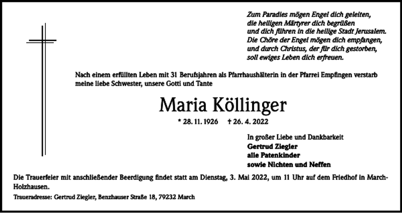 <p>Zum Paradies mögen Engel dich geleiten,<br />die heiligen Märtyrer dich begrüßen<br />und dich führen in die heilige Stadt Jerusalem.<br />Die Chöre der Engel mögen dich empfangen,<br />und durch Christus, der für dich gestorben,<br />soll ewiges Leben dich erfreuen.</p><p>Nach einem erfüllten Leben mit 31 Berufsjahren als Pfarrhaushälterin in der Pfarrei Empfingen verstarb<br />meine liebe Schwester, unsere Gotti und Tante</p><p>Maria Köllinger<br />* 28. 11. 1926</p><p>† 26. 4. 2022<br />In großer Liebe und Dankbarkeit<br />Gertrud Ziegler<br />alle Patenkinder<br />sowie Nichten und Neffen</p><p>Die Trauerfeier mit anschließender Beerdigung findet statt am Dienstag, 3. Mai 2022, um 11 Uhr auf dem Friedhof in MarchHolzhausen.<br />Traueradresse: Gertrud Ziegler, Benzhauser Straße 18, 79232 March</p>